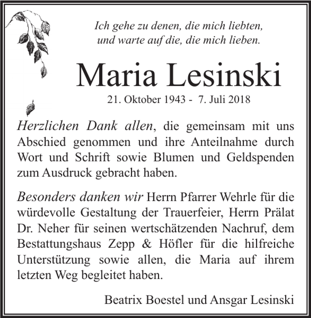 <p>Ich gehe zu denen, die mich liebten,<br />und warte auf die, die mich lieben.</p><p>Maria Lesinski<br />21. Oktober 1943 - 7. Juli 2018</p><p>Herzlichen Dank allen, die gemeinsam mit uns<br />Abschied genommen und ihre Anteilnahme durch<br />Wort und Schrift sowie Blumen und Geldspenden<br />zum Ausdruck gebracht haben.<br />Besonders danken wir Herrn Pfarrer Wehrle für die<br />würdevolle Gestaltung der Trauerfeier, Herrn Prälat<br />Dr. Neher für seinen wertschätzenden Nachruf, dem<br />Bestattungshaus Zepp &amp; Höfler für die hilfreiche<br />Unterstützung sowie allen, die Maria auf ihrem<br />letzten Weg begleitet haben.<br />Beatrix Boestel und Ansgar Lesinski</p>