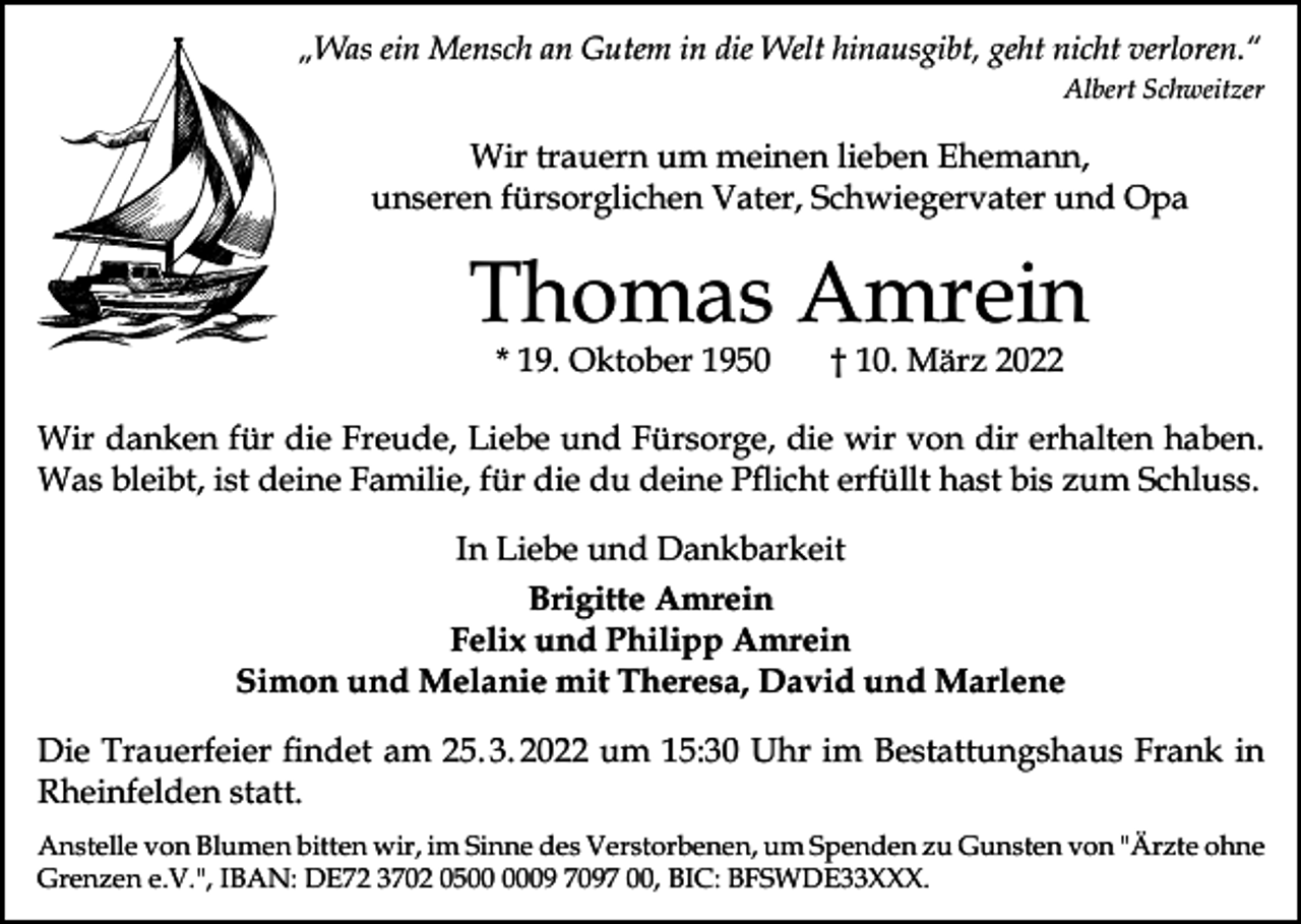 <p>„Was ein Mensch an Gutem in die Welt hinausgibt, geht nicht verloren.“</p><p>Albert Schweitzer</p><p>Wir trauern um meinen lieben Ehemann,<br />unseren fürsorglichen Vater, Schwiegervater und Opa</p><p>Thomas Amrein<br />* 19. Oktober 1950</p><p>† 10. März 2022</p><p>Wir danken für die Freude, Liebe und Fürsorge, die wir von dir erhalten haben.<br />Was bleibt, ist deine Familie, für die du deine Pflicht erfüllt hast bis zum Schluss.<br />In Liebe und Dankbarkeit<br />Brigitte Amrein<br />Felix und Philipp Amrein<br />Simon und Melanie mit Theresa, David und Marlene<br />Die Trauerfeier findet am 25. 3. 2022 um 15:30 Uhr im Bestattungshaus Frank in<br />­Rheinfelden statt.<br />Anstelle von Blumen bitten wir, im Sinne des Verstorbenen, um Spenden zu Gunsten von "Ärzte ohne<br />Grenzen e.V.", IBAN: DE72 3702 0509 7097 00, BIC: BFSWDE33XXX.</p>