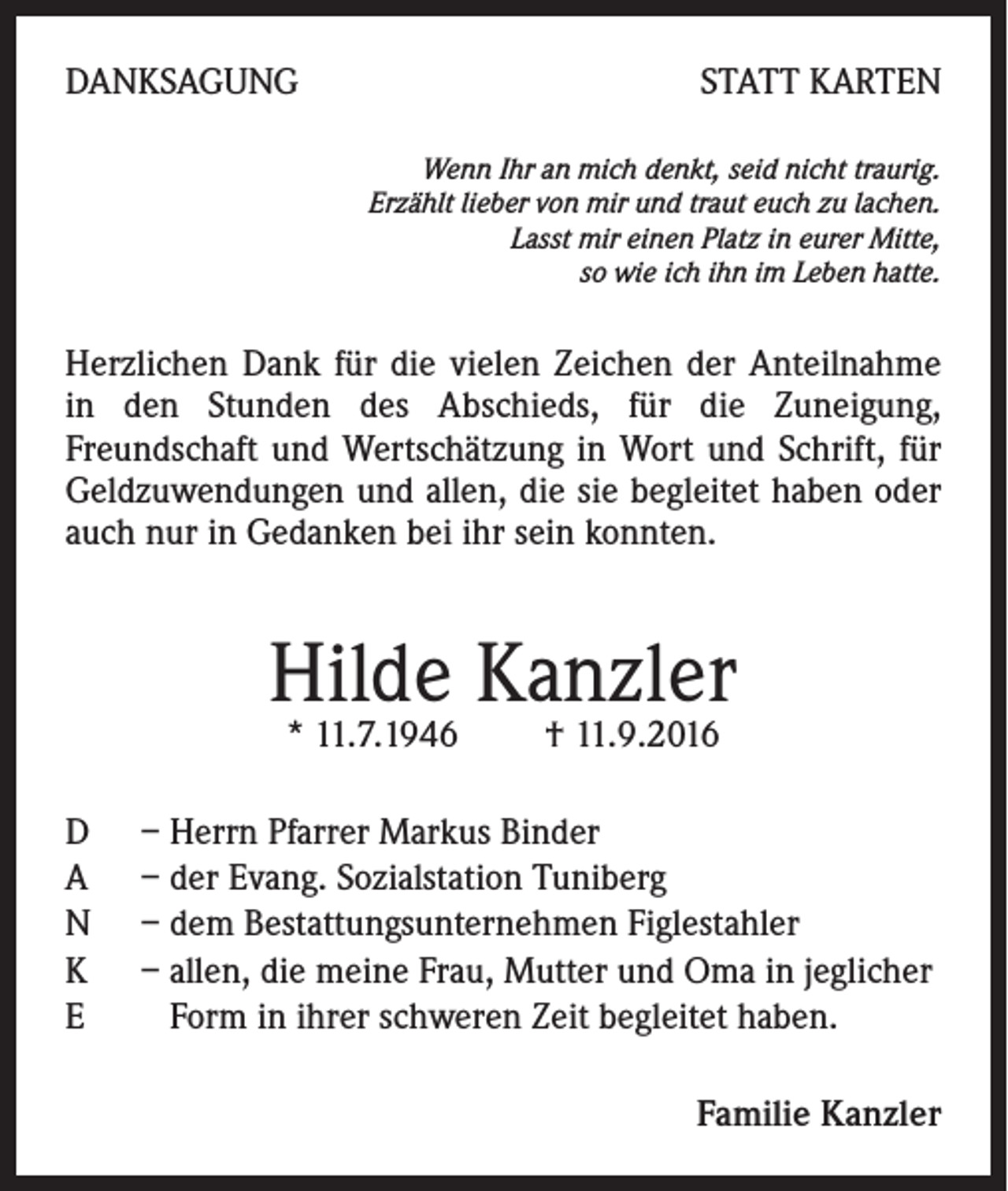 <p>Danksagung</p><p>Statt Karten<br />Wenn Ihr an mich denkt, seid nicht traurig.<br />Erzählt lieber von mir und traut euch zu lachen.<br />Lasst mir einen Platz in eurer Mitte,<br />so wie ich ihn im Leben hatte.</p><p>Herzlichen Dank für die vielen Zeichen der Anteilnahme<br />in den Stunden des Abschieds, für die Zuneigung,<br />Freundschaft und Wertschätzung in Wort und Schrift, für<br />Geldzuwendungen und allen, die sie begleitet haben oder<br />auch nur in Gedanken bei ihr sein konnten.</p><p>Hilde Kanzler<br />* 11.7.1946 † 11.9.2016</p><p>D<br />A<br />N<br />K<br />E</p><p>– Herrn Pfarrer Markus Binder<br />– der Evang. Sozialstation Tuniberg<br />– dem Bestattungsunternehmen Figlestahler<br />– allen, die meine Frau, Mutter und Oma in jeglicher<br />Form in ihrer schweren Zeit begleitet haben.<br />Familie Kanzler</p>
