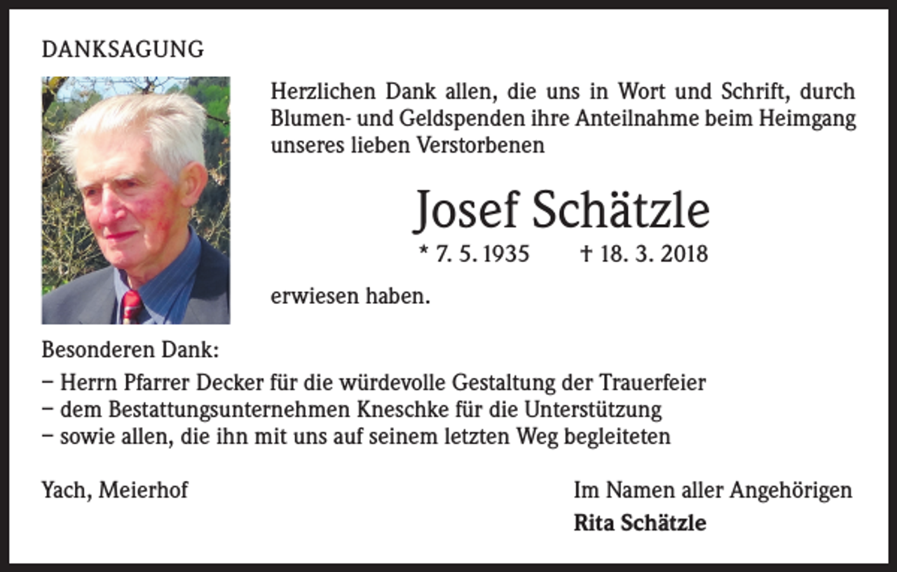 <p>DANKSAGUNG<br />Herzlichen Dank allen, die uns in Wort und Schrift, durch<br />Blumen- und Geldspenden ihre Anteilnahme beim Heimgang<br />unseres lieben Verstorbenen</p><p>Josef Schätzle<br />* 7. 5. 1935 † 18. 3. 2018</p><p>erwiesen haben.<br />Besonderen Dank:<br />– Herrn Pfarrer Decker für die würdevolle Gestaltung der Trauerfeier<br />– dem Bestattungsunternehmen Kneschke für die Unterstützung<br />– sowie allen, die ihn mit uns auf seinem letzten Weg begleiteten<br />Yach, Meierhof</p><p>Im Namen aller Angehörigen<br />Rita Schätzle</p>
