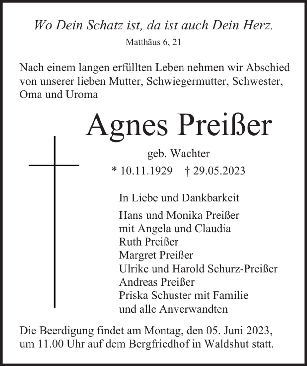 <p>Wo Dein Schatz ist, da ist auch Dein Herz.<br />Matthäus 6, 21</p><p>Nach einem langen erfüllten Leben nehmen wir Abschied<br />von unserer lieben Mutter, Schwiegermutter, Schwester,<br />Oma und Uroma</p><p>Agnes Preißer<br />geb. Wachter<br />* 10.11.1929</p><p>† 29.05.2023</p><p>In Liebe und Dankbarkeit<br />Hans und Monika Preißer<br />mit Angela und Claudia<br />Ruth Preißer<br />Margret Preißer<br />Ulrike und Harold Schurz-Preißer<br />Andreas Preißer<br />Priska Schuster mit Familie<br />und alle Anverwandten<br />Die Beerdigung findet am Montag, den 05. Juni 2023,<br />um 11.00 Uhr auf dem Bergfriedhof in Waldshut statt.</p>