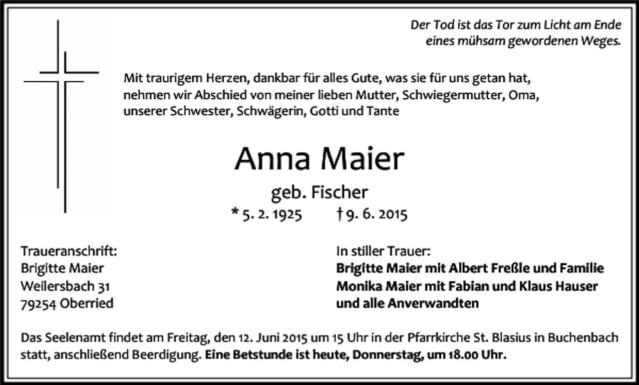 <p>Der Tod ist das Tor zum Licht am Ende<br />eines mühsam gewordenen Weges.<br />Mit traurigem Herzen, dankbar für alles Gute, was sie für uns getan hat,<br />nehmen wir Abschied von meiner lieben Mutter, Schwiegermutter, Oma,<br />unserer Schwester, Schwägerin, Gotti und Tante</p><p>Anna Maier<br />geb. Fischer</p><p>* 5. 2. 1925<br />Traueranschrift:<br />Brigitte Maier<br />Weilersbach 31<br />79254 Oberried</p><p>† 9. 6. 2015</p><p>In stiller Trauer:<br />Brigitte Maier mit Albert Freßle und Familie<br />Monika Maier mit Fabian und Klaus Hauser<br />und alle Anverwandten</p><p>Das Seelenamt findet am Freitag, den 12. Juni 2015 um 15 Uhr in der Pfarrkirche St. Blasius in Buchenbach<br />statt, anschließend Beerdigung. Eine Betstunde ist heute, Donnerstag, um 18.00 Uhr.</p>