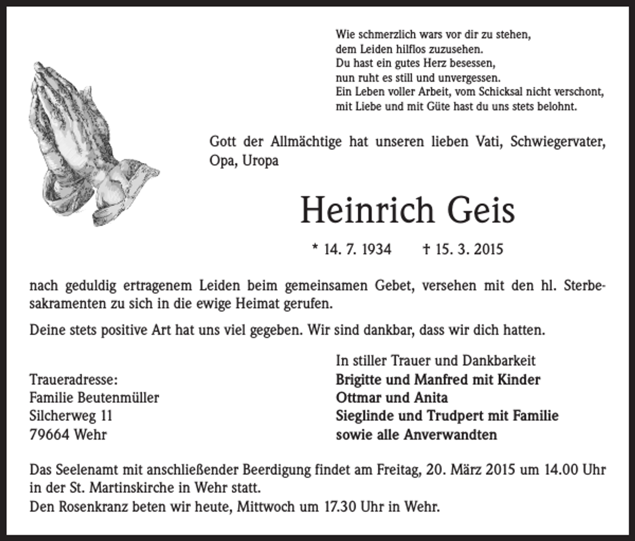 <p>Wie schmerzlich wars vor dir zu stehen,<br />dem Leiden hilflos zuzusehen.<br />Du hast ein gutes Herz besessen,<br />nun ruht es still und unvergessen.<br />Ein Leben voller Arbeit, vom Schicksal nicht verschont,<br />mit Liebe und mit Güte hast du uns stets belohnt.</p><p>Gott der Allmächtige hat unseren lieben Vati, Schwiegervater,<br />Opa, Uropa</p><p>Heinrich Geis<br />* 14. 7. 1934 † 15. 3. 2015<br />nach geduldig ertragenem Leiden beim gemeinsamen Gebet, versehen mit den hl. Sterbe­<br />sakramenten zu sich in die ewige Heimat gerufen.<br />Deine stets positive Art hat uns viel gegeben. Wir sind dankbar, dass wir dich hatten.</p><p>Traueradresse:<br />Familie Beutenmüller<br />Silcherweg 11<br />79664 Wehr</p><p>In stiller Trauer und Dankbarkeit<br />Brigitte und Manfred mit Kinder<br />Ottmar und Anita<br />Sieglinde und Trudpert mit Familie<br />sowie alle Anverwandten</p><p>Das Seelenamt mit anschließender Beerdigung findet am Freitag, 20. März 2015 um 14.00 Uhr<br />in der St. Martinskirche in Wehr statt.<br />Den Rosenkranz beten wir heute, Mittwoch um 17.30 Uhr in Wehr.</p>