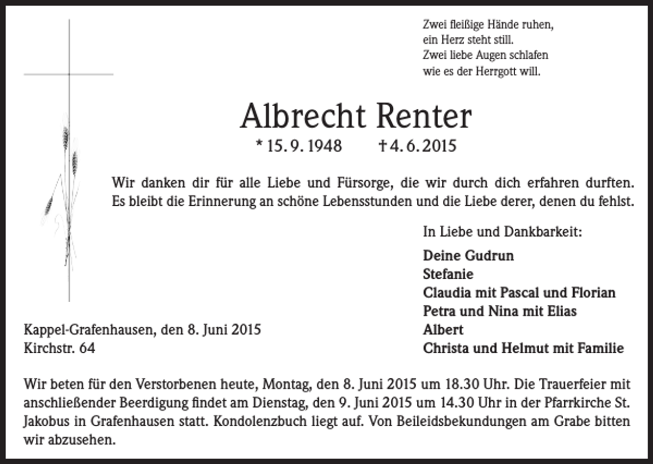 <p>Zwei fleißige Hände ruhen,<br />ein Herz steht still.<br />Zwei liebe Augen schlafen<br />wie es der Herrgott will.</p><p>Albrecht Renter<br />* 15. 9. 1948</p><p>† 4. 6. 2015</p><p>Wir danken dir für alle Liebe und Fürsorge, die wir durch dich erfahren durften.<br />Es bleibt die Erinnerung an schöne Lebensstunden und die Liebe derer, denen du fehlst.</p><p>Kappel-Grafenhausen, den 8. Juni 2015<br />Kirchstr. 64</p><p>In Liebe und Dankbarkeit:<br />Deine Gudrun<br />Stefanie<br />Claudia mit Pascal und Florian<br />Petra und Nina mit Elias<br />Albert<br />Christa und Helmut mit Familie</p><p>Wir beten für den Verstorbenen heute, Montag, den 8. Juni 2015 um 18.30 Uhr. Die Trauerfeier mit<br />anschließender Beerdigung findet am Dienstag, den 9. Juni 2015 um 14.30 Uhr in der Pfarrkirche St.<br />Jakobus in Grafenhausen statt. Kondolenzbuch liegt auf. Von Beileidsbekundungen am Grabe bitten<br />wir abzusehen.</p>