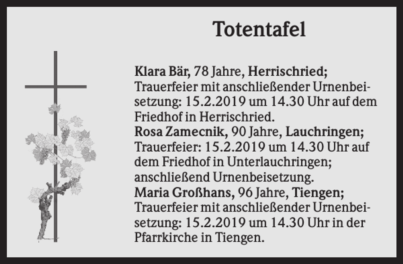 <p>Totentafel<br />Klara Bär, 78 Jahre, Herrischried;<br />Trauerfeier mit anschließender Urnenbeisetzung: 15.2.2019 um 14.30 Uhr auf dem<br />Friedhof in Herrischried.<br />Rosa Zamecnik, 90 Jahre, Lauchringen;<br />Trauerfeier: 15.2.2019 um 14.30 Uhr auf<br />dem Friedhof in Unterlauchringen;<br />anschließend Urnenbeisetzung.<br />Maria Großhans, 96 Jahre, Tiengen;<br />Trauerfeier mit anschließender Urnenbeisetzung: 15.2.2019 um 14.30 Uhr in der<br />Pfarrkirche in Tiengen.</p>