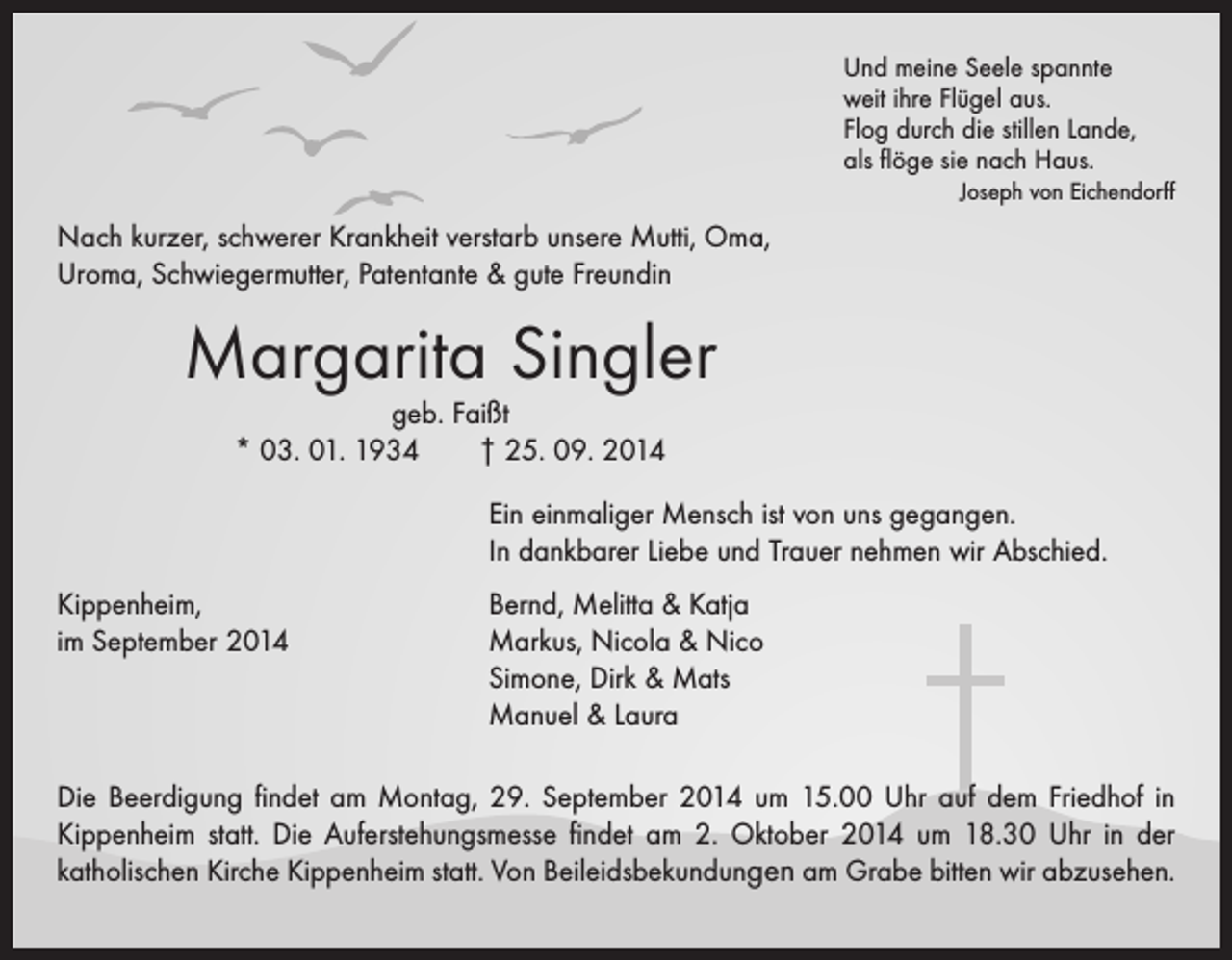 <p>Und meine Seele spannte<br />weit ihre Flügel aus.<br />Flog durch die stillen Lande,<br />als flöge sie nach Haus.</p><p>Joseph von Eichendorff</p><p>Nach kurzer, schwerer Krankheit verstarb unsere Mutti, Oma,<br />Uroma, Schwiegermutter, Patentante &amp; gute Freundin</p><p>Margarita Singler<br />geb. Faißt<br />* 03. 01. 1934 † 25. 09. 2014</p><p>Ein einmaliger Mensch ist von uns gegangen.<br />In dankbarer Liebe und Trauer nehmen wir Abschied.<br />Kippenheim,<br />Bernd, Melitta &amp; Katja<br />im September 2014 Markus, Nicola &amp; Nico<br />Simone, Dirk &amp; Mats<br />Manuel &amp; Laura<br />Die Beerdigung findet am Montag, 29. September 2014 um 15.00 Uhr auf dem ­Friedhof in<br />Kippenheim statt. Die Auferstehungsmesse findet am 2. Oktober 2014 um 18.30 Uhr in der<br />katholischen Kirche Kippenheim statt. Von Beileidsbekundungen am Grabe bitten wir abzusehen.</p>