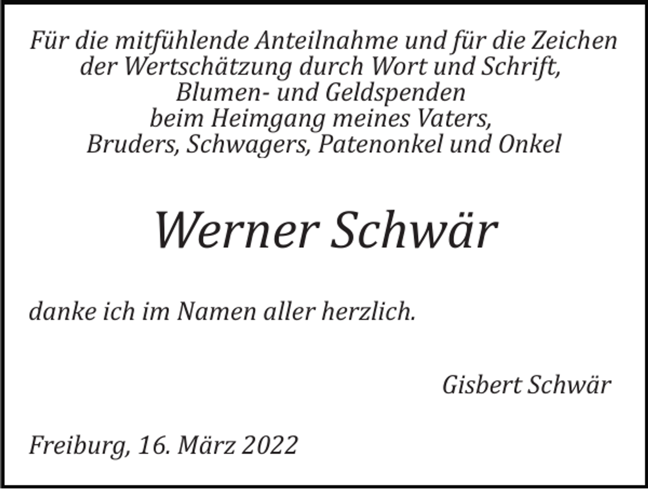<p>Für die mitfühlende Anteilnahme und für die Zeichen<br />der Wertschätzung durch Wort und Schrift,<br />Blumen­ und Geldspenden<br />beim Heimgang meines Vaters,<br />Bruders, Schwagers, Patenonkel und Onkel</p><p>Werner Schwär<br />danke ich im Namen aller herzlich.<br />Gisbert Schwär<br />Freiburg, 16. März 2022</p>