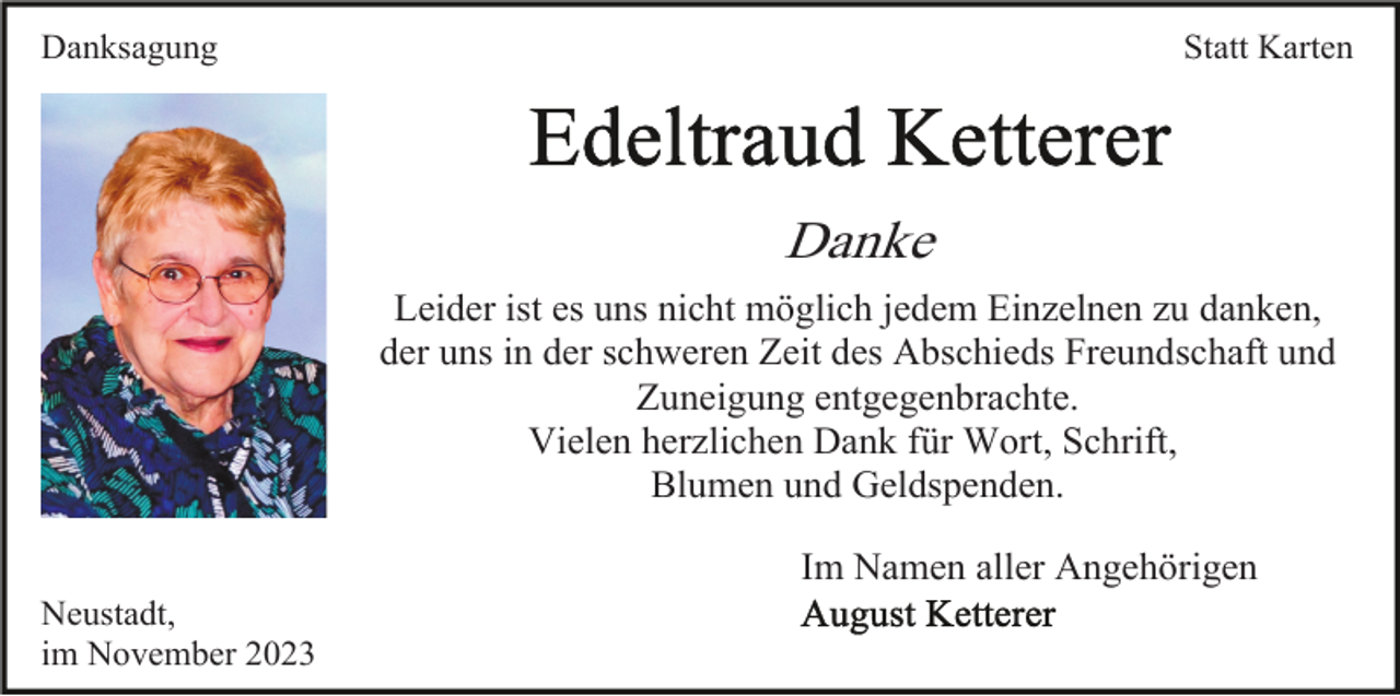<p>Danksagung</p><p>Statt Karten</p><p>Danke<br />Leider ist es uns nicht möglich jedem Einzelnen zu danken,<br />der uns in der schweren Zeit des Abschieds Freundschaft und<br />Zuneigung entgegenbrachte.<br />Vielen herzlichen Dank für Wort, Schrift,<br />Blumen und Geldspenden.<br />Im Namen aller Angehörigen<br />Neustadt,<br />im November 2023</p>