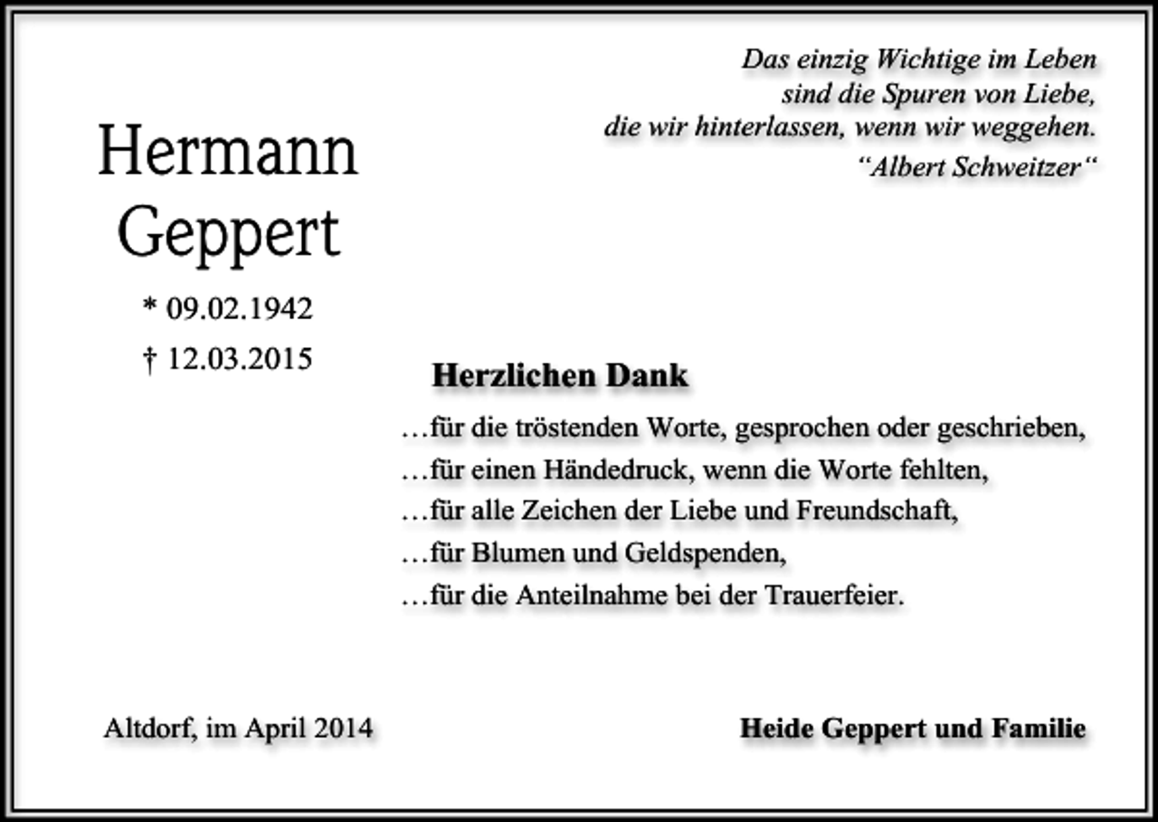 <p>Hermann<br />Geppert</p><p>Das einzig Wichtige im Leben<br />sind die Spuren von Liebe,<br />die wir hinterlassen, wenn wir weggehen.<br />“Albert Schweitzer“</p><p>* 09.02.1942<br />† 12.03.2015</p><p>Herzlichen Dank<br />…für die tröstenden Worte, gesprochen oder geschrieben,<br />…für einen Händedruck, wenn die Worte fehlten,<br />…für alle Zeichen der Liebe und Freundschaft,<br />…für Blumen und Geldspenden,<br />…für die Anteilnahme bei der Trauerfeier.</p><p>Altdorf, im April 2014</p><p>Heide Geppert und Familie</p>