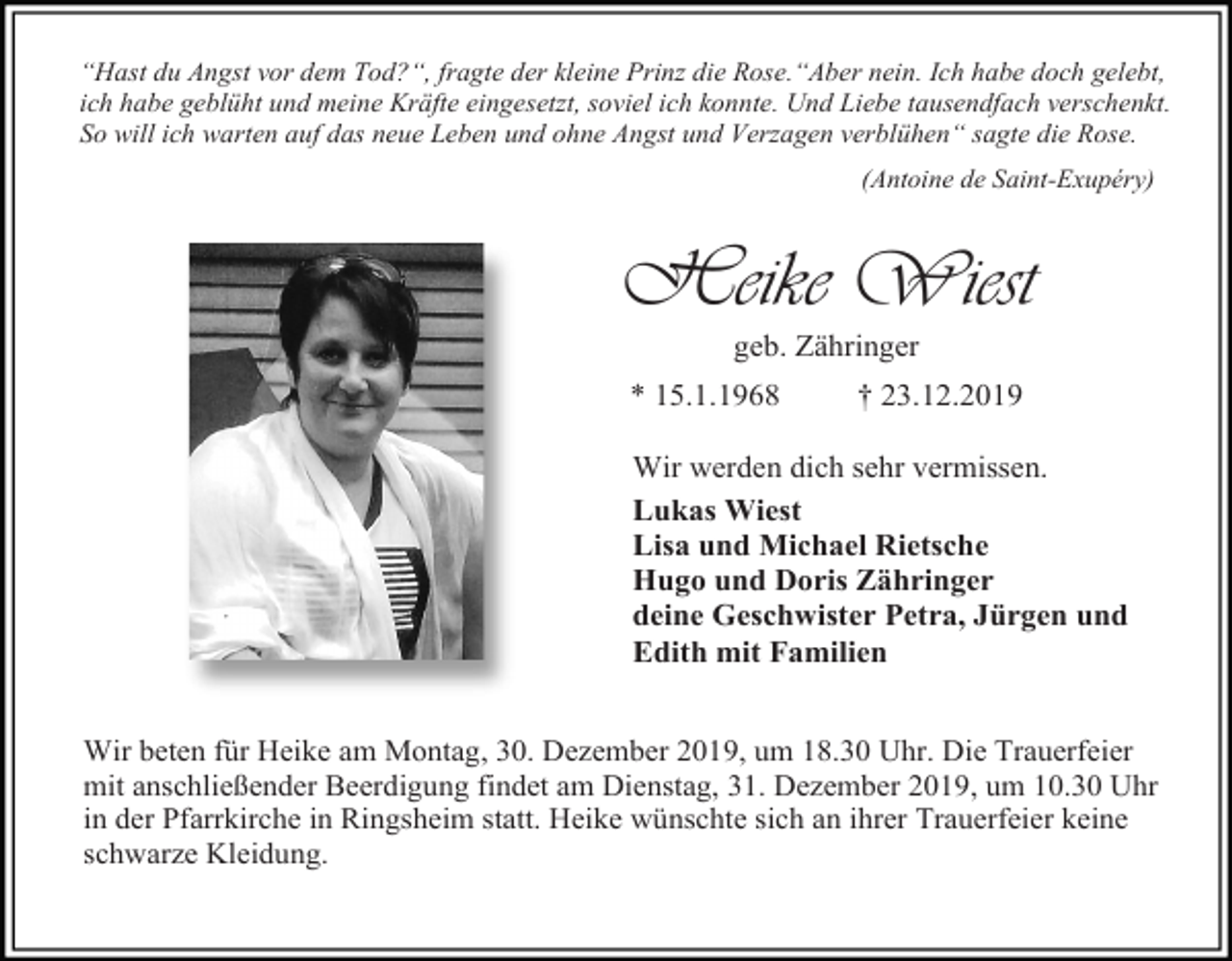 <p>“Hast du Angst vor dem Tod?“, fragte der kleine Prinz die Rose.“Aber nein. Ich habe doch gelebt,<br />ich habe geblüht und meine Kräfte eingesetzt, soviel ich konnte. Und Liebe tausendfach verschenkt.<br />So will ich warten auf das neue Leben und ohne Angst und Verzagen verblühen“ sagte die Rose.<br />(Antoine de Saint-Exupéry)</p><p>Heike Wiest<br />geb. Zähringer<br />* 15.1.1968</p><p>† 23.12.2019</p><p>Wir werden dich sehr vermissen.<br />Lukas Wiest<br />Lisa und Michael Rietsche<br />Hugo und Doris Zähringer<br />deine Geschwister Petra, Jürgen und<br />Edith mit Familien<br />Wir beten für Heike am Montag, 30. Dezember 2019, um 18.30 Uhr. Die Trauerfeier<br />mit anschließender Beerdigung findet am Dienstag, 31. Dezember 2019, um 10.30 Uhr<br />in der Pfarrkirche in Ringsheim statt. Heike wünschte sich an ihrer Trauerfeier keine<br />schwarze Kleidung.</p>