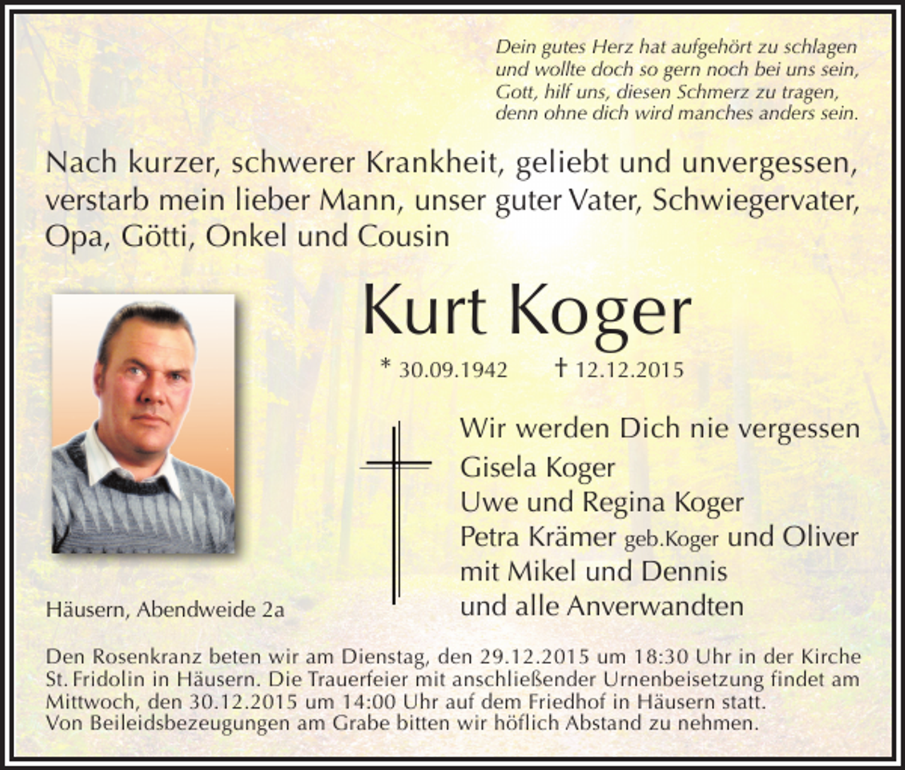 <p>Dein gutes Herz hat aufgehört zu schlagen<br />und wollte doch so gern noch bei uns sein,<br />Gott, hilf uns, diesen Schmerz zu tragen,<br />denn ohne dich wird manches anders sein.</p><p>Nach kurzer, schwerer Krankheit, geliebt und unvergessen,<br />verstarb mein lieber Mann, unser guter Vater, Schwiegervater,<br />Opa, Götti, Onkel und Cousin</p><p>Kurt Koger<br />* 30.09.1942</p><p>Häusern, Abendweide 2a</p><p>† 12.12.2015</p><p>Wir werden Dich nie vergessen<br />Gisela Koger<br />Uwe und Regina Koger<br />Petra Krämer geb.Koger und Oliver<br />mit Mikel und Dennis<br />und alle Anverwandten</p><p>Den Rosenkranz beten wir am Dienstag, den 29.12.2015 um 18:30 Uhr in der Kirche<br />St. Fridolin in Häusern. Die Trauerfeier mit anschließender Urnenbeisetzung findet am<br />Mittwoch, den 30.12.2015 um 14:00 Uhr auf dem Friedhof in Häusern statt.<br />Von Beileidsbezeugungen am Grabe bitten wir höflich Abstand zu nehmen.</p>