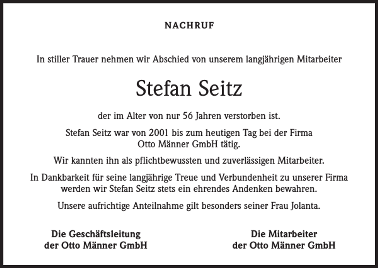 <p>N AC H R U F</p><p>In stiller Trauer nehmen wir Abschied von unserem langjährigen Mitarbeiter</p><p>Stefan Seitz<br />der im Alter von nur 56 Jahren verstorben ist.<br />Stefan Seitz war von 2001 bis zum heutigen Tag bei der Firma<br />Otto Männer GmbH tätig.<br />Wir kannten ihn als pflichtbewussten und zuverlässigen Mitarbeiter.<br />In Dankbarkeit für seine langjährige Treue und Verbundenheit zu unserer Firma<br />werden wir Stefan Seitz stets ein ehrendes Andenken bewahren.<br />Unsere aufrichtige Anteilnahme gilt besonders seiner Frau Jolanta.</p><p>Die Geschäftsleitung<br />der Otto Männer GmbH</p><p>Die Mitarbeiter<br />der Otto Männer GmbH</p>