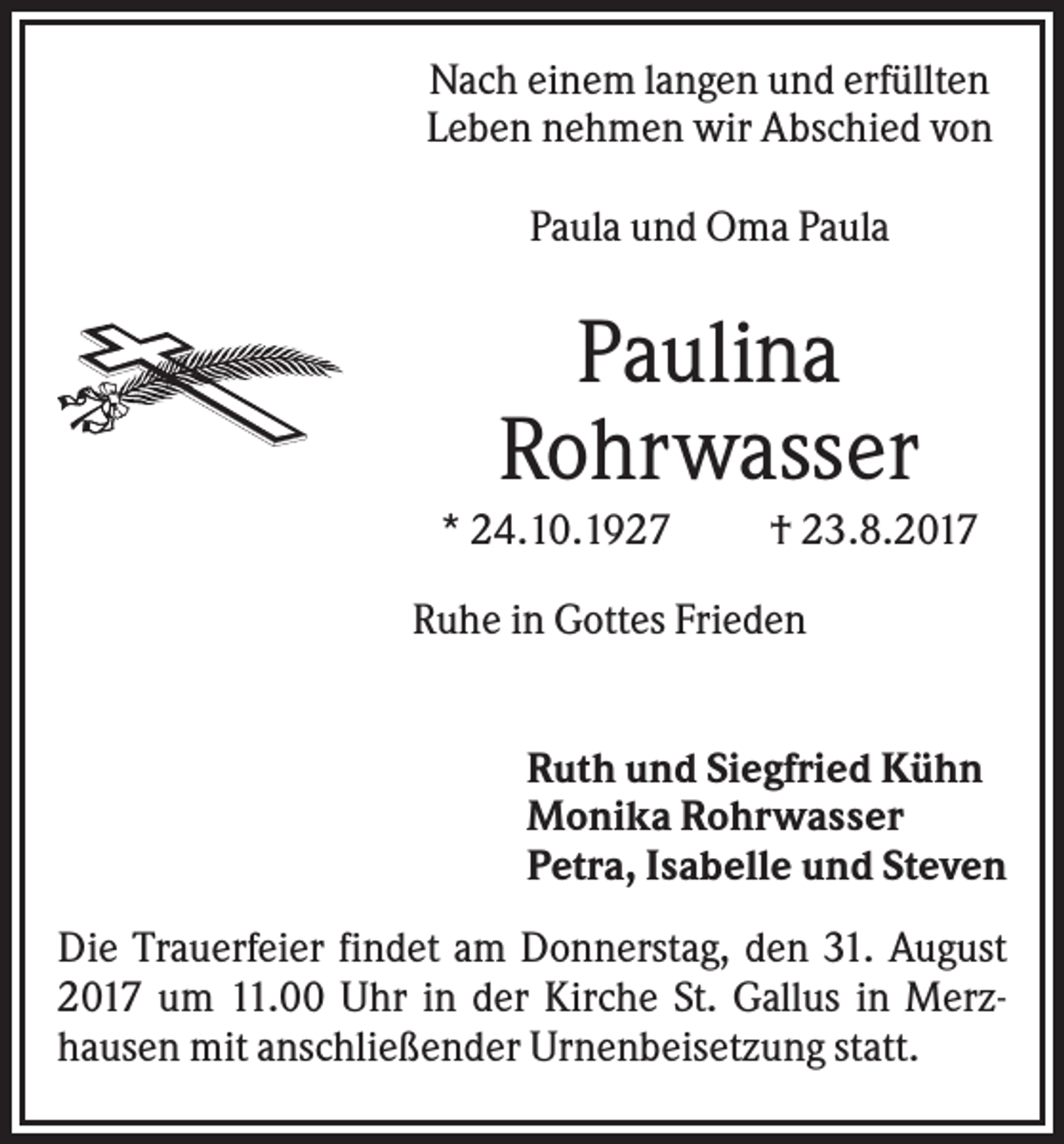 <p>Nach einem langen und erfüllten<br />Leben nehmen wir Abschied von<br />Paula und Oma Paula</p><p>Paulina<br />Rohrwasser<br />* 24.10.1927</p><p>† 23.8.2017</p><p>Ruhe in Gottes Frieden<br />Ruth und Siegfried Kühn<br />Monika Rohrwasser<br />Petra, Isabelle und Steven<br />Die Trauerfeier findet am Donnerstag, den 31. August<br />2017 um 11.00 Uhr in der Kirche St. Gallus in Merzhausen mit anschließender Urnenbeisetzung statt.</p>