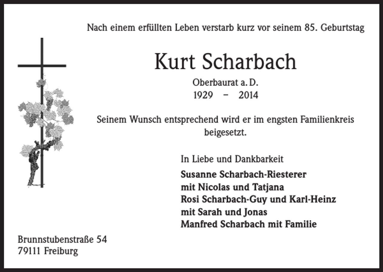 <p>Nach einem erfüllten Leben verstarb kurz vor seinem 85. Geburtstag</p><p>Kurt Scharbach<br />Oberbaurat a. D.<br />1929 – 2014<br />Seinem Wunsch entsprechend wird er im engsten Familienkreis<br />beigesetzt.<br />In Liebe und Dankbarkeit<br />Susanne Scharbach-Riesterer<br />mit Nicolas und Tatjana<br />Rosi Scharbach-Guy und Karl-Heinz<br />mit Sarah und Jonas<br />Manfred Scharbach mit Familie<br />Brunnstubenstraße 54<br />79111 Freiburg</p>
