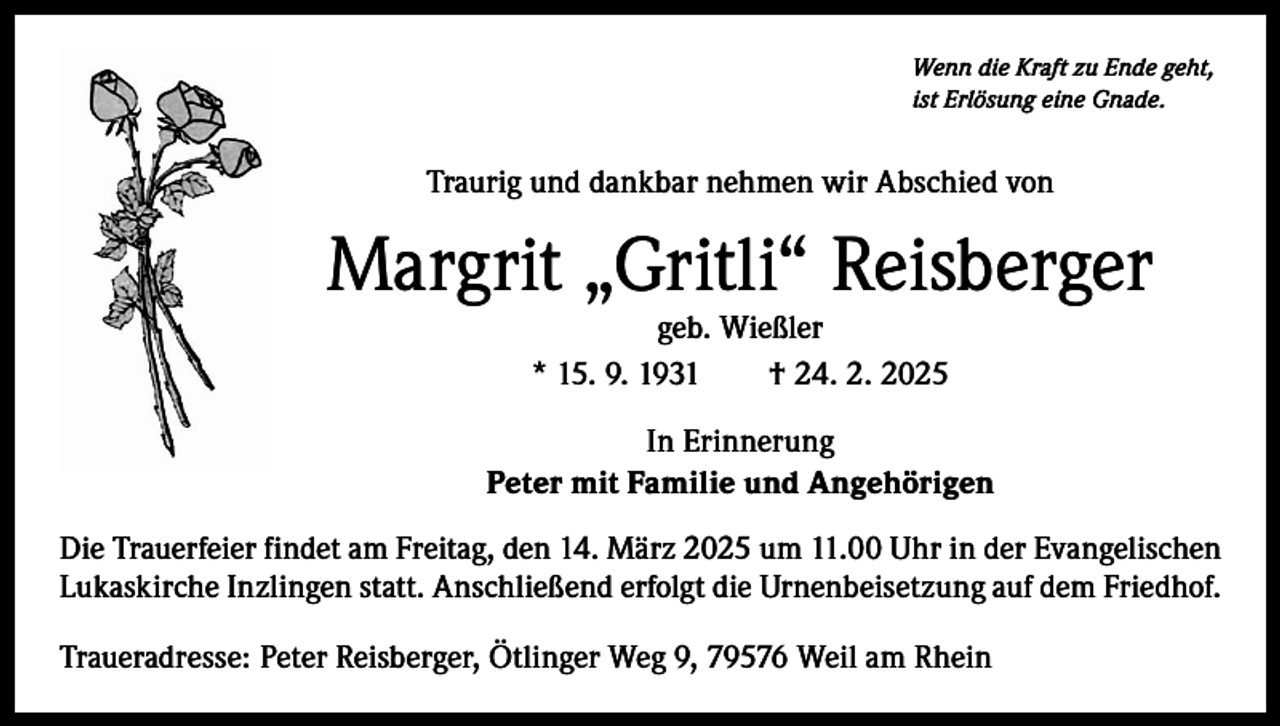 <p>Wenn die Kraft zu Ende geht,<br />ist Erlösung eine Gnade.</p><p>Traurig und dankbar nehmen wir Abschied von</p><p>Margrit „Gritli“ Reisberger<br />geb. Wießler<br />* 15. 9. 1931 † 24. 2. 2025</p><p>In Erinnerung<br />Peter mit Familie und Angehörigen<br />Die Trauerfeier findet am Freitag, den 14. März 2025 um 11.00 Uhr in der Evangelischen<br />Lukaskirche Inzlingen statt. Anschließend erfolgt die Urnenbeisetzung auf dem Friedhof.<br />Traueradresse: Peter Reisberger, Ötlinger Weg 9, 79576 Weil am Rhein</p>