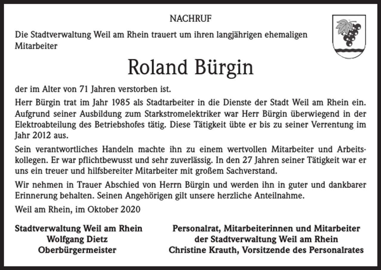 <p>NACHRUF<br />Die Stadtverwaltung Weil am Rhein trauert um ihren langjährigen ehemaligen<br />Mitarbeiter</p><p>Roland Bürgin<br />der im Alter von 71 Jahren verstorben ist.<br />Herr Bürgin trat im Jahr 1985 als Stadtarbeiter in die Dienste der Stadt Weil am Rhein ein.<br />Aufgrund seiner Ausbildung zum Starkstromelektriker war Herr Bürgin überwiegend in der<br />Elektroabteilung des Betriebshofes tätig. Diese Tätigkeit übte er bis zu seiner Verrentung im<br />Jahr 2012 aus.<br />Sein verantwortliches Handeln machte ihn zu einem wertvollen Mitarbeiter und Arbeits­<br />kollegen. Er war pflichtbewusst und sehr zuverlässig. In den 27 Jahren seiner Tätigkeit war er<br />uns ein treuer und hilfsbereiter Mitarbeiter mit großem Sachverstand.<br />Wir nehmen in Trauer Abschied von Herrn Bürgin und werden ihn in guter und dankbarer<br />Erinnerung behalten. Seinen Angehörigen gilt unsere herzliche Anteilnahme.<br />Weil am Rhein, im Oktober 2020<br />S tadtverwaltung Weil am Rhein</p><p>Wolfgang Dietz</p><p>Oberbürgermeister</p><p>Personalrat, Mitarbeiterinnen und Mitarbeiter<br />der Stadtverwaltung Weil am Rhein<br />Christine Krauth, Vorsitzende des Personalrates</p>