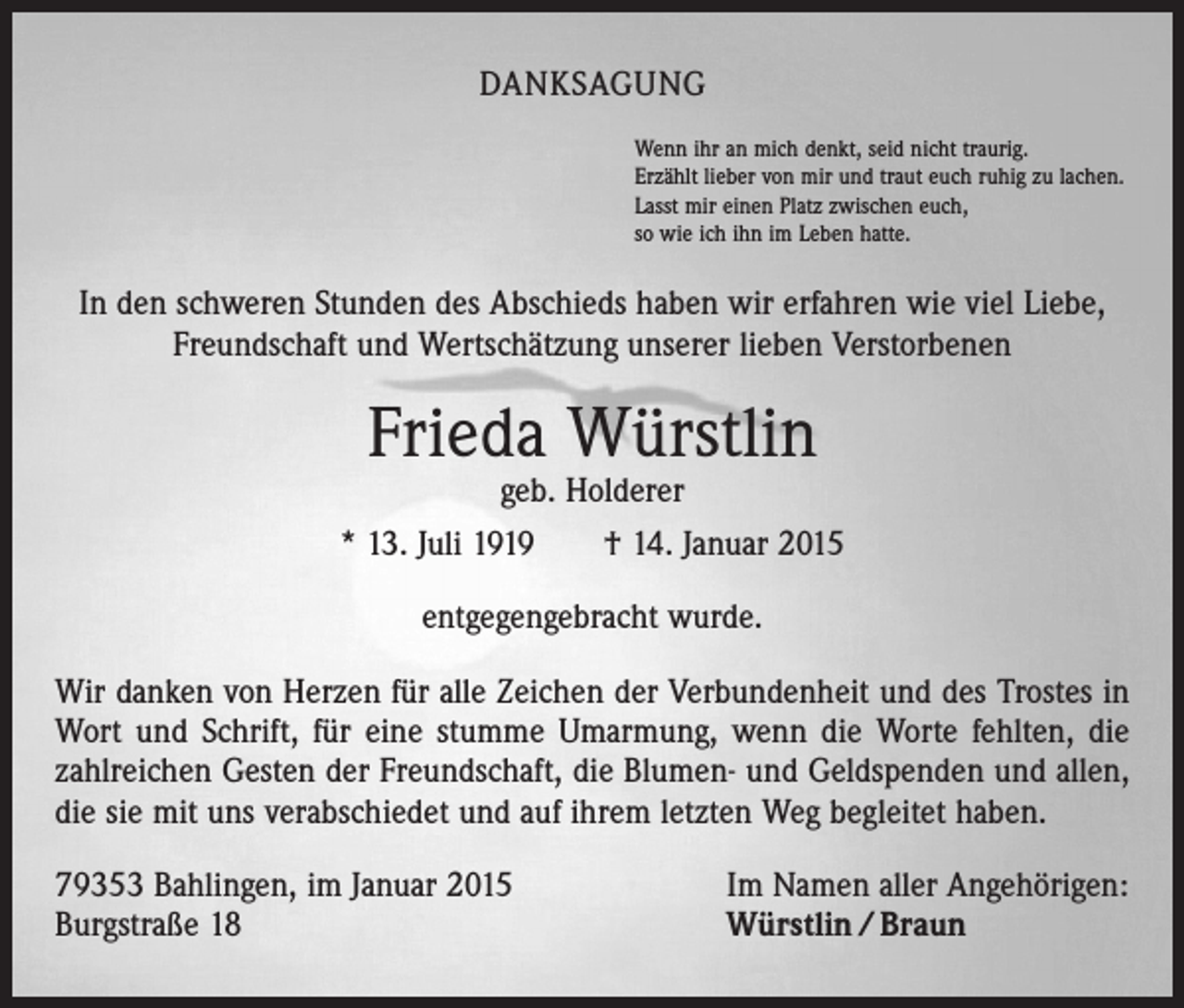 <p>DANKSAGUNG<br />Wenn ihr an mich denkt, seid nicht traurig.<br />Erzählt lieber von mir und traut euch ruhig zu lachen.<br />Lasst mir einen Platz zwischen euch,<br />so wie ich ihn im Leben hatte.</p><p>In den schweren Stunden des Abschieds haben wir erfahren wie viel Liebe,<br />Freundschaft und Wertschätzung unserer lieben Verstorbenen</p><p>Frieda Würstlin</p><p>geb. Holderer<br />* 13. Juli 1919 † 14. Januar 2015<br />entgegengebracht wurde.<br />Wir danken von Herzen für alle Zeichen der Verbundenheit und des Trostes in<br />Wort und Schrift, für eine stumme Umarmung, wenn die Worte fehlten, die<br />zahlreichen Gesten der Freundschaft, die Blumen- und Geldspenden und allen,<br />die sie mit uns verabschiedet und auf ihrem letzten Weg begleitet haben.<br />79353 Bahlingen, im Januar 2015<br />Burgstraße 18</p><p>Im Namen aller Angehörigen:<br />Würstlin / Braun</p>