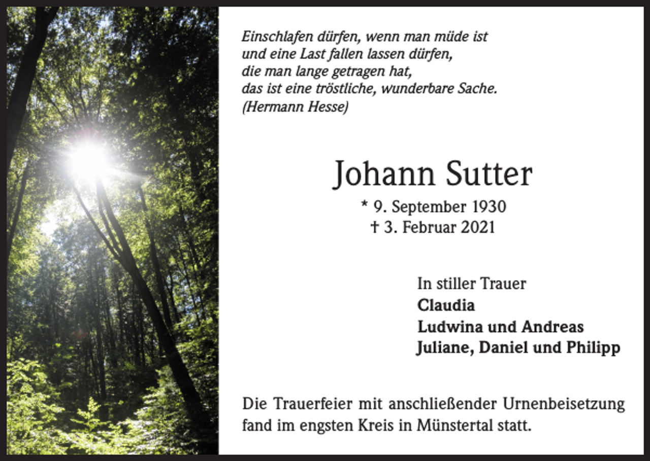 <p>Einschlafen dürfen, wenn man müde ist<br />und eine Last fallen lassen dürfen,<br />die man lange getragen hat,<br />das ist eine tröstliche, wunderbare Sache.<br />(Hermann Hesse)</p><p>Johann Sutter<br />* 9. September 1930<br />† 3. Februar 2021<br />In stiller Trauer<br />Claudia<br />Ludwina und Andreas<br />Juliane, Daniel und Philipp<br />Die Trauerfeier mit anschließender Urnenbeisetzung<br />fand im engsten Kreis in Münstertal statt.</p>
