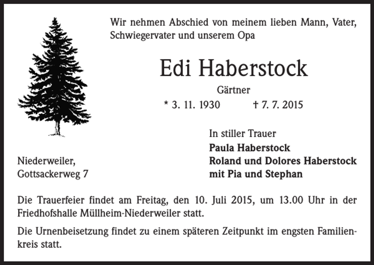 <p>Wir nehmen Abschied von meinem lieben Mann, Vater,<br />­Schwiegervater und unserem Opa</p><p>Edi Haberstock<br />Gärtner<br />* 3. 11. 1930 † 7. 7. 2015</p><p>Niederweiler,<br />Gottsackerweg 7</p><p>In stiller Trauer<br />Paula Haberstock<br />Roland und Dolores Haberstock<br />mit Pia und Stephan</p><p>Die Trauerfeier findet am Freitag, den 10. Juli 2015, um 13.00 Uhr in der<br />­Friedhofshalle Müllheim-Niederweiler statt.<br />Die Urnenbeisetzung findet zu einem späteren Zeitpunkt im engsten Familienkreis statt.</p>