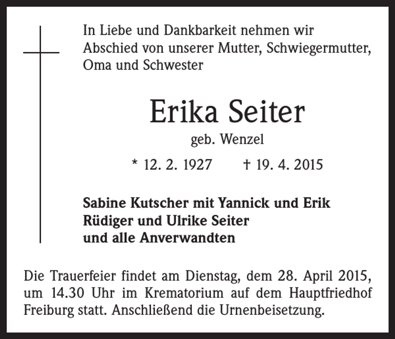 <p>In Liebe und Dankbarkeit nehmen wir<br />Abschied von unserer Mutter, Schwiegermutter,<br />Oma und Schwester</p><p>Erika Seiter<br />geb. Wenzel</p><p>* 12. 2. 1927 † 19. 4. 2015<br />Sabine Kutscher mit Yannick und Erik<br />Rüdiger und Ulrike Seiter<br />und alle Anverwandten<br />Die Trauerfeier findet am Dienstag, dem 28. April 2015,<br />um 14.30 Uhr im Krematorium auf dem Hauptfriedhof<br />Freiburg statt. Anschließend die Urnenbeisetzung.</p>