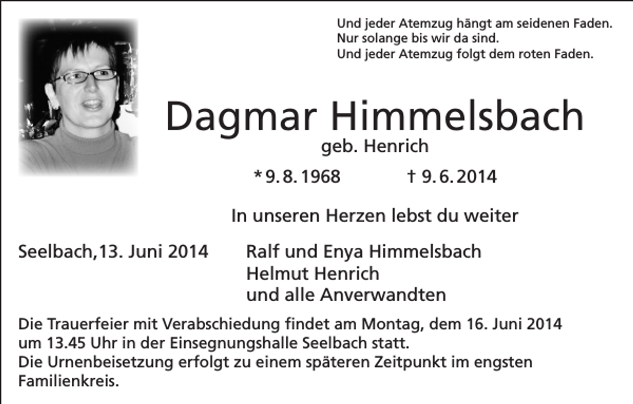 <p>Und jeder Atemzug hängt am seidenen Faden.<br />Nur solange bis wir da sind.<br />Und jeder Atemzug folgt dem roten Faden.</p><p>Dagmar Himmelsbach<br />geb. Henrich</p><p>* 9. 8. 1968</p><p>† 9. 6. 2014</p><p>In unseren Herzen lebst du weiter<br />Seelbach,13. Juni 2014 Ralf und Enya Himmelsbach<br />Helmut Henrich<br />und alle Anverwandten<br />Die Trauerfeier mit Verabschiedung findet am Montag, dem 16. Juni 2014<br />um 13.45 Uhr in der Einsegnungshalle Seelbach statt.<br />Die Urnenbeisetzung erfolgt zu einem späteren Zeitpunkt im engsten<br />Familienkreis.</p>