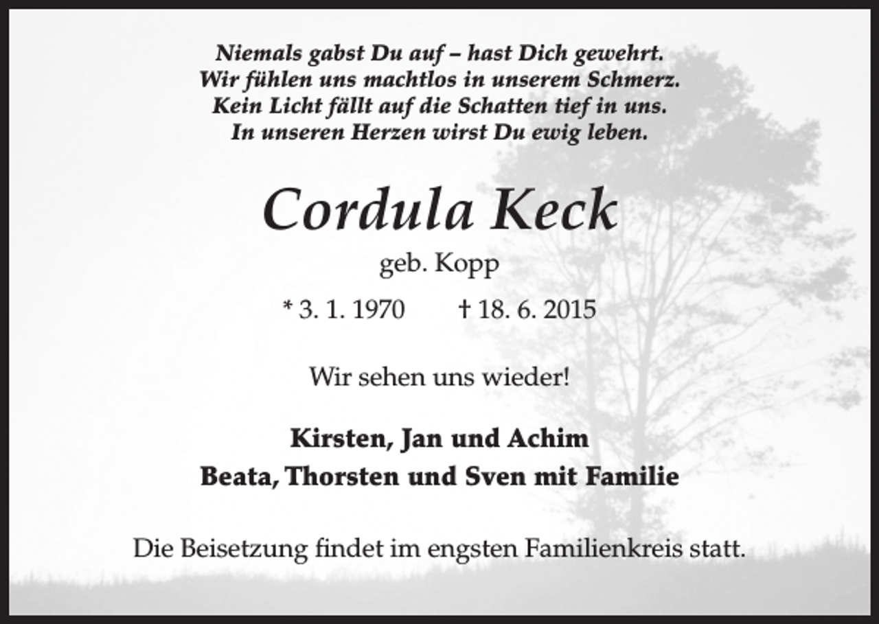 <p>Niemals gabst Du auf – hast Dich gewehrt.<br />Wir fühlen uns machtlos in unserem Schmerz.<br />Kein Licht fällt auf die Schatten tief in uns.<br />In unseren Herzen wirst Du ewig leben.</p><p>Cordula Keck<br />geb. Kopp<br />* 3. 1. 1970 † 18. 6. 2015<br />Wir sehen uns wieder!<br />Kirsten, Jan und Achim<br />Beata, Thorsten und Sven mit Familie<br />Die Beisetzung findet im engsten Familienkreis statt.</p>