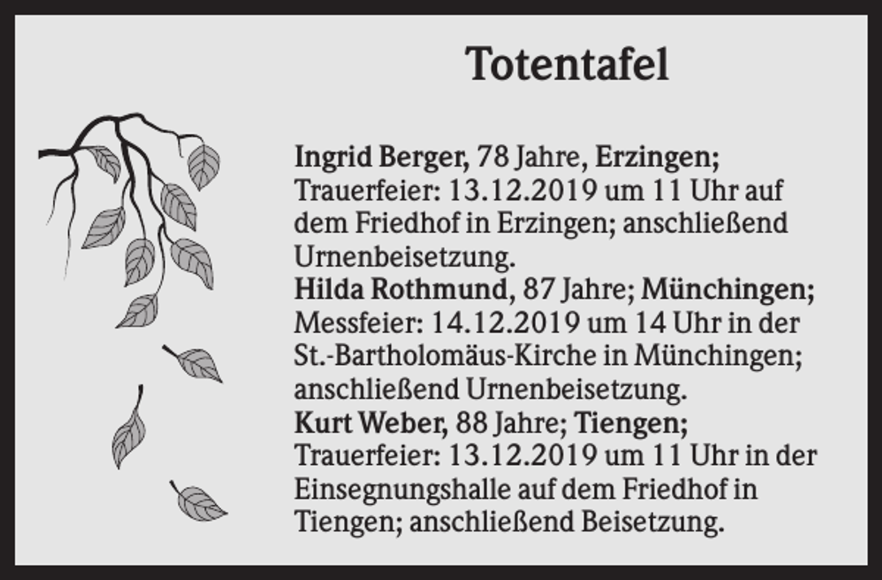 <p>Totentafel<br />Ingrid Berger, 78 Jahre, Erzingen;<br />Trauerfeier: 13.12.2019 um 11 Uhr auf<br />dem Friedhof in Erzingen; anschließend<br />Urnenbeisetzung.<br />Hilda Rothmund, 87 Jahre; Münchingen;<br />Messfeier: 14.12.2019 um 14 Uhr in der<br />St.-Bartholomäus-Kirche in Münchingen;<br />anschließend Urnenbeisetzung.<br />Kurt Weber, 88 Jahre; Tiengen;<br />Trauerfeier: 13.12.2019 um 11 Uhr in der<br />Einsegnungshalle auf dem Friedhof in<br />Tiengen; anschließend Beisetzung.</p>