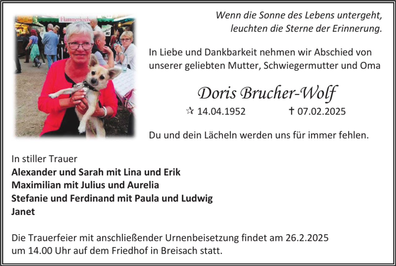 <p>Wenn die Sonne des Lebens untergeht,<br />leuchten die Sterne der Erinnerung.<br />In Liebe und Dankbarkeit nehmen wir Abschied von<br />unserer geliebten Mutter, Schwiegermutter und Oma</p><p>Doris Brucher-Wolf</p><p> 14.04.1952</p><p> 07.02.2025</p><p>Du und dein Lächeln werden uns für immer fehlen.<br />In stiller Trauer<br />Alexander und Sarah mit Lina und Erik<br />Maximilian mit Julius und Aurelia<br />Stefanie und Ferdinand mit Paula und Ludwig<br />Janet<br />Die Trauerfeier mit anschließender Urnenbeisetzung findet am 26.2.2025<br />um 14.00 Uhr auf dem Friedhof in Breisach statt.</p>