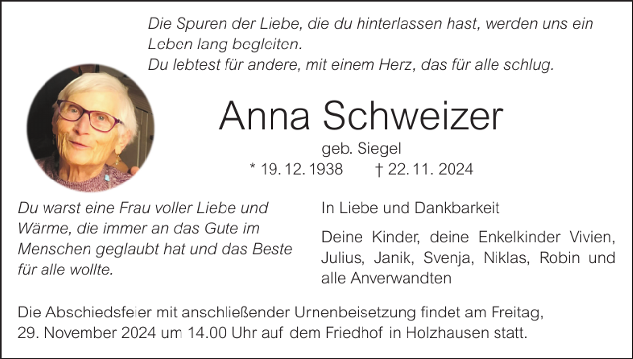 <p>Die Spuren der Liebe, die du hinterlassen hast, werden uns ein<br />Leben lang begleiten.<br />Du lebtest für andere, mit einem Herz, das für alle schlug.</p><p>Anna Schweizer<br />geb. Siegel<br />* 19. 12. 1938 † 22. 11. 2024<br />Du warst eine Frau voller Liebe und<br />Wärme, die immer an das Gute im<br />Menschen geglaubt hat und das Beste<br />für alle wollte.</p><p>In Liebe und Dankbarkeit<br />Deine Kinder, deine Enkelkinder Vivien,<br />Julius, Janik, Svenja, Niklas, Robin und<br />alle Anverwandten</p><p>Die Abschiedsfeier mit anschließender Urnenbeisetzung findet am Freitag,<br />29. November 2024 um 14.00 Uhr auf dem Friedhof in Holzhausen statt.</p>