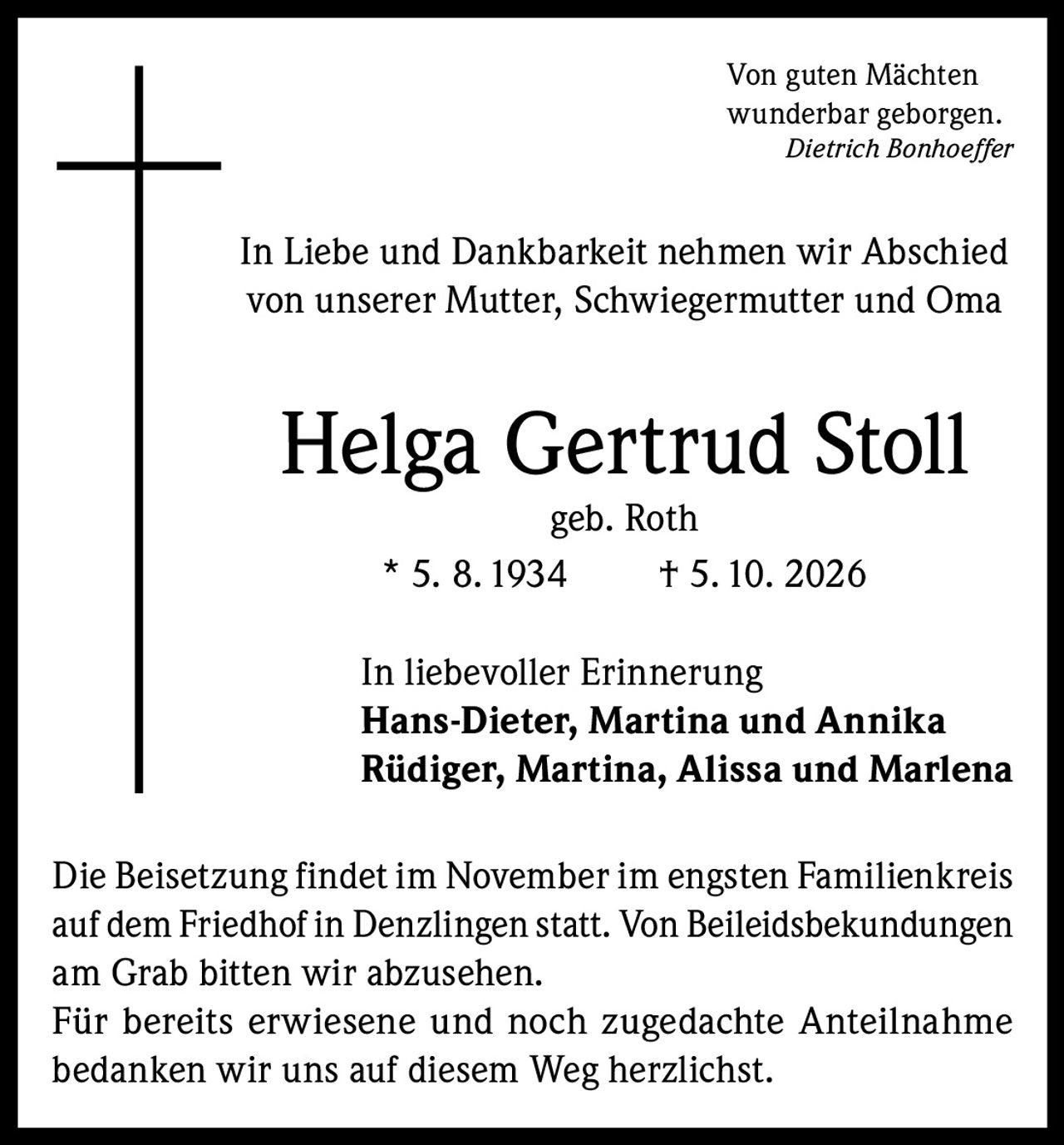 <p><i>Von guten Mächten<br/>wunderbar geborgen.<br/>Dietrich Bonhoeffer</i></p><p>In Liebe und Dankbarkeit nehmen wir Abschied von unserer Mutter, Schwiegermutter und Oma</p><p><strong>Helga Gertrud Stoll</strong> geb. Roth<br/>* 5. 8. 1934 † 5. 10. 2026</p><p>In liebevoller Erinnerung<br/><strong>Hans-Dieter, Martina und Annika</strong><br/><strong>Rüdiger, Martina, Alissa und Marlena</strong></p><p>Die Beisetzung findet im November im engsten Familienkreis auf dem Friedhof in Denzlingen statt. Von Beileidsbekundungen am Grab bitten wir abzusehen.</p><p>Für bereits erwiesene und noch zugedachte Anteilnahme bedanken wir uns auf diesem Weg herzlichst.</p>