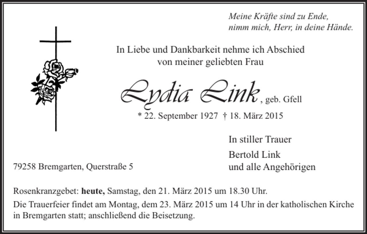 <p>Meine Kräfte sind zu Ende,<br />nimm mich, Herr, in deine Hände.</p><p>In Liebe und Dankbarkeit nehme ich Abschied<br />von meiner geliebten Frau</p><p>Lydia Link</p><p>, geb. Gfell</p><p>* 22. September 1927 † 18. März 2015</p><p>79258 Bremgarten, Querstraße 5</p><p>In stiller Trauer<br />Bertold Link<br />und alle Angehörigen</p><p>Rosenkranzgebet: heute, Samstag, den 21. März 2015 um 18.30 Uhr.<br />Die Trauerfeier findet am Montag, dem 23. März 2015 um 14 Uhr in der katholischen Kirche<br />in Bremgarten statt; anschließend die Beisetzung.</p>