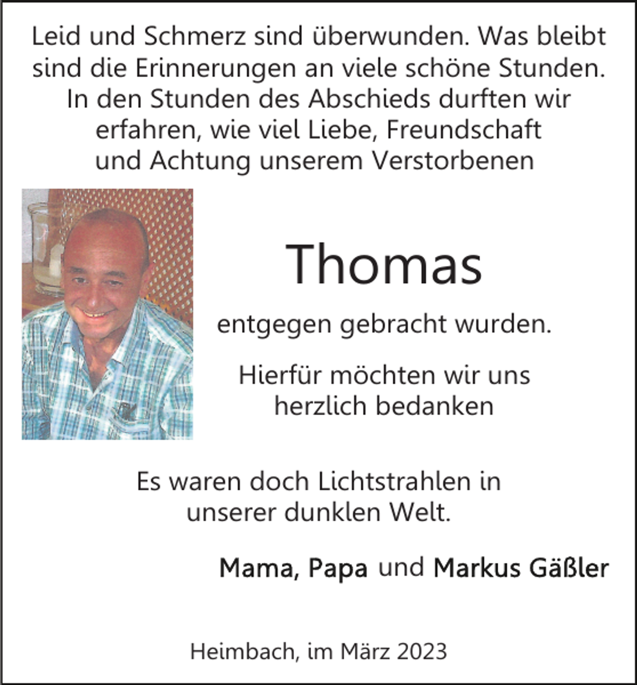 <p>Leid und Schmerz sind überwunden. Was bleibt<br />sind die Erinnerungen an viele schöne Stunden.<br />In den Stunden des Abschieds durften wir<br />erfahren, wie viel Liebe, Freundschaft<br />und Achtung unserem Verstorbenen</p><p>Thomas<br />entgegen gebracht wurden.<br />Hierfür möchten wir uns<br />herzlich bedanken<br />Es waren doch Lichtstrahlen in<br />unserer dunklen Welt.<br />und<br />Heimbach, im März 2023</p>