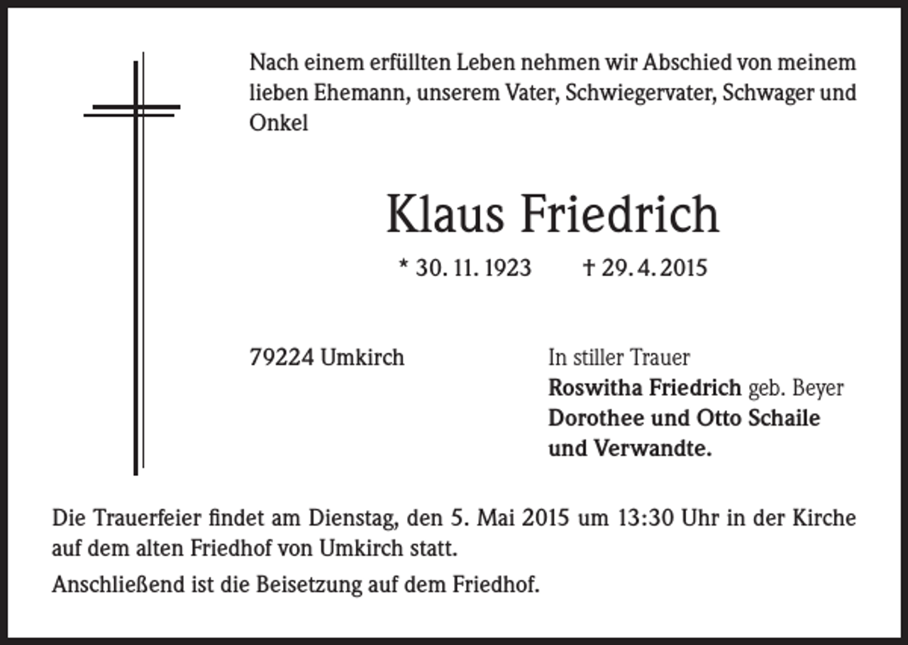 <p>Nach einem erfüllten Leben nehmen wir Abschied von meinem<br />lieben Ehemann, unserem Vater, Schwiegervater, Schwager und<br />Onkel</p><p>Klaus Friedrich<br />* 30. 11. 1923<br />79224 Umkirch</p><p>† 29. 4. 2015<br />In stiller Trauer<br />Roswitha Friedrich geb. Beyer<br />Dorothee und Otto Schaile<br />und Verwandte.</p><p>Die Trauerfeier findet am Dienstag, den 5. Mai 2015 um 13:30 Uhr in der Kirche<br />auf dem alten Friedhof von Umkirch statt.<br />Anschließend ist die Beisetzung auf dem Friedhof.</p>
