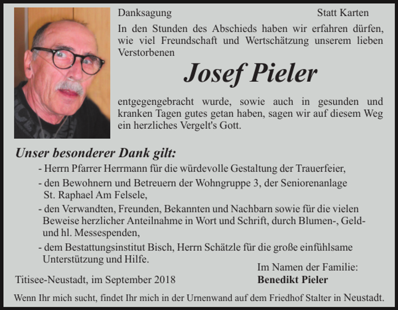 <p>Danksagung<br />Statt Karten<br />In den Stunden des Abschieds haben wir erfahren dürfen,<br />wie viel Freundschaft und Wertschätzung unserem lieben<br />Verstorbenen</p><p>Josef Pieler<br />entgegengebracht wurde, sowie auch in gesunden und<br />kranken Tagen gutes getan haben, sagen wir auf diesem Weg<br />ein herzliches Vergelt's Gott.</p><p>Unser besonderer Dank gilt:<br />- Herrn Pfarrer Herrmann für die würdevolle Gestaltung der Trauerfeier,<br />- den Bewohnern und Betreuern der Wohngruppe 3, der Seniorenanlage<br />St. Raphael Am Felsele,<br />- den Verwandten, Freunden, Bekannten und Nachbarn sowie für die vielen<br />Beweise herzlicher Anteilnahme in Wort und Schrift, durch Blumen-, Geldund hl. Messespenden,<br />- dem Bestattungsinstitut Bisch, Herrn Schätzle für die große einfühlsame<br />Unterstützung und Hilfe.<br />Im Namen der Familie:<br />Titisee-Neustadt, im September 2018<br />Benedikt Pieler<br />Wenn Ihr mich sucht, findet Ihr mich in der Urnenwand auf dem Friedhof Stalter in Neustadt.</p>