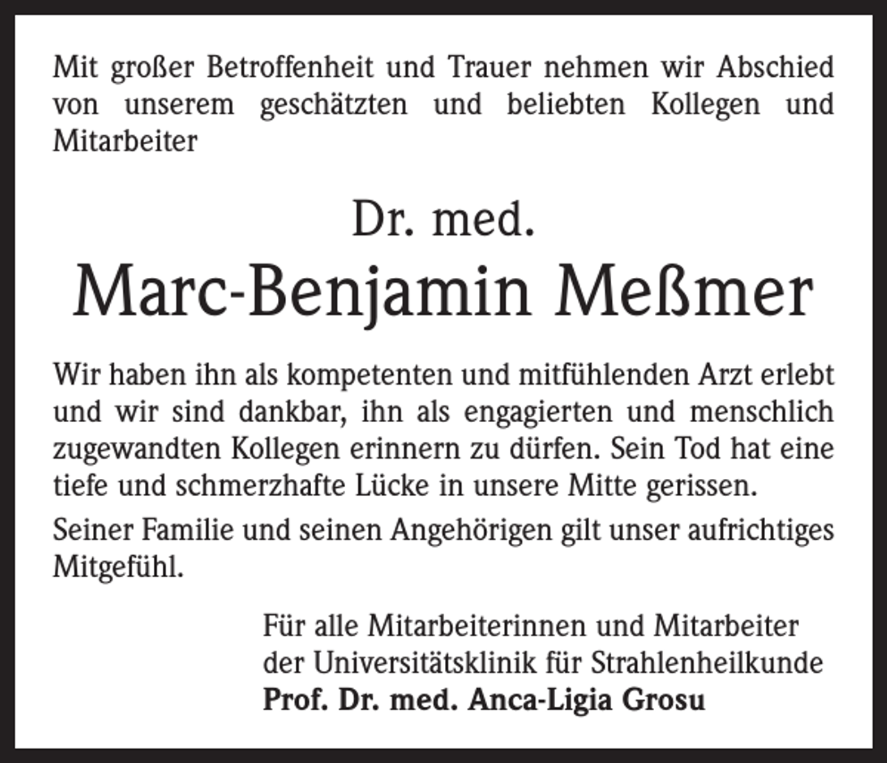 <p>Mit großer Betroffenheit und Trauer nehmen wir Abschied<br />von unserem geschätzten und beliebten Kollegen und<br />­Mitarbeiter</p><p>Dr. med.</p><p>Marc-Benjamin Meßmer<br />Wir haben ihn als kompetenten und mitfühlenden Arzt erlebt<br />und wir sind dankbar, ihn als engagierten und menschlich<br />zugewandten Kollegen erinnern zu dürfen. Sein Tod hat eine<br />tiefe und schmerzhafte Lücke in unsere Mitte gerissen.<br />Seiner Familie und seinen Angehörigen gilt unser aufrichtiges<br />Mitgefühl.<br />Für alle Mitarbeiterinnen und Mitarbeiter<br />der Universitätsklinik für Strahlenheilkunde<br />Prof. Dr. med. Anca-Ligia Grosu</p>