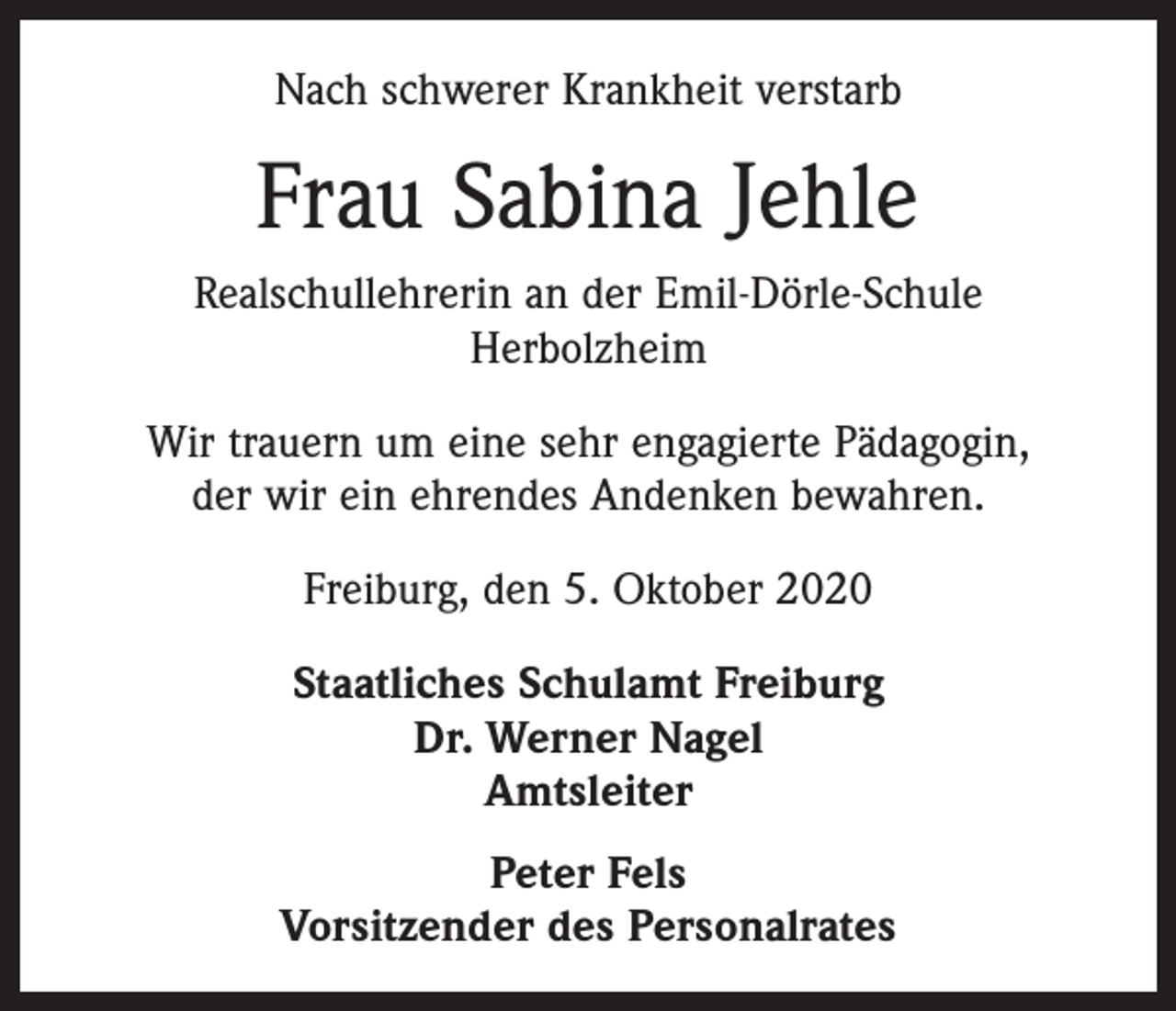 <p>Nach schwerer Krankheit verstarb</p><p>Frau Sabina Jehle<br />Realschullehrerin an der Emil-Dörle-Schule<br />Herbolzheim<br />Wir trauern um eine sehr engagierte Pädagogin,<br />der wir ein ehrendes Andenken bewahren.<br />Freiburg, den 5. Oktober 2020<br />Staatliches Schulamt Freiburg<br />Dr. Werner Nagel<br />Amtsleiter<br />Peter Fels<br />Vorsitzender des Personalrates</p>