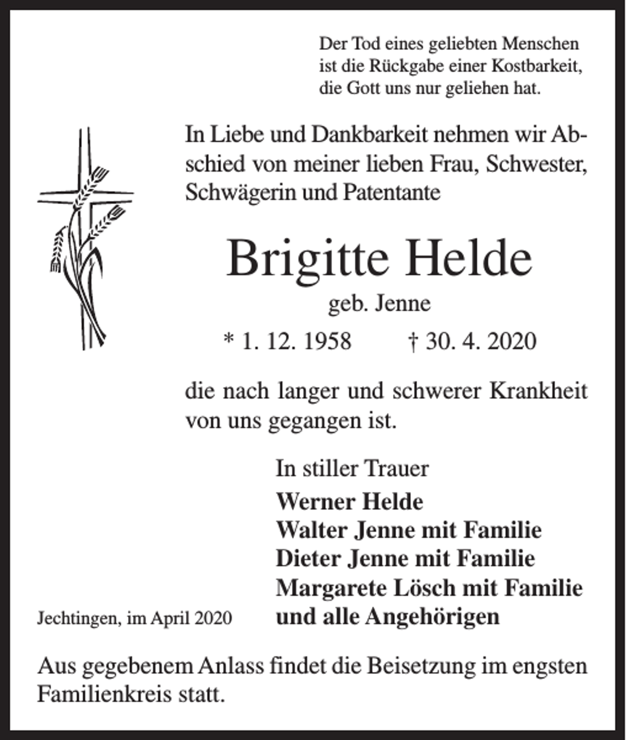 <p>Der Tod eines geliebten Menschen<br />ist die Rückgabe einer Kostbarkeit,<br />die Gott uns nur geliehen hat.</p><p>In Liebe und Dankbarkeit nehmen wir Abschied von meiner lieben Frau, Schwester,<br />Schwägerin und Patentante</p><p>Brigitte Helde<br />geb. Jenne<br />* 1. 12. 1958</p><p>† 30. 4. 2020</p><p>die nach langer und schwerer Krankheit<br />von uns gegangen ist.</p><p>Jechtingen, im April 2020</p><p>In stiller Trauer<br />Werner Helde<br />Walter Jenne mit Familie<br />Dieter Jenne mit Familie<br />Margarete Lösch mit Familie<br />und alle Angehörigen</p><p>Aus gegebenem Anlass findet die Beisetzung im engsten<br />Familienkreis statt.</p>