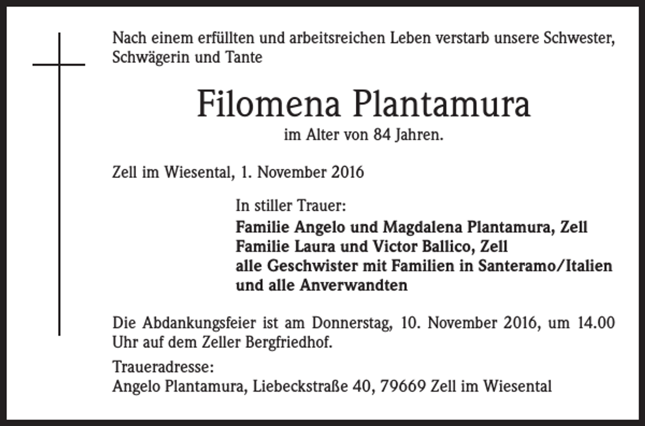 <p>Nach einem erfüllten und arbeitsreichen Leben verstarb unsere Schwester,<br />Schwägerin und Tante</p><p>Filomena Plantamura<br />im Alter von 84 Jahren.</p><p>Zell im Wiesental, 1. November 2016<br />In stiller Trauer:<br />Familie Angelo und Magdalena Plantamura, Zell<br />Familie Laura und Victor Ballico, Zell<br />alle Geschwister mit Familien in Santeramo/Italien<br />und alle Anverwandten<br />Die Abdankungsfeier ist am Donnerstag, 10. November 2016, um 14.00<br />Uhr auf dem Zeller Bergfriedhof.<br />Traueradresse:<br />Angelo Plantamura, Liebeckstraße 40, 79669 Zell im Wiesental</p>