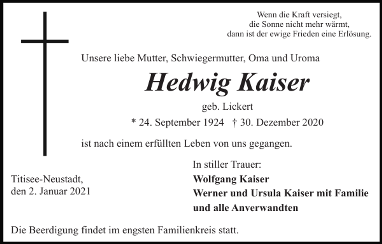 <p>Wenn die Kraft versiegt,<br />die Sonne nicht mehr wärmt,<br />dann ist der ewige Frieden eine Erlösung.</p><p>Unsere liebe Mutter, Schwiegermutter, Oma und Uroma</p><p>Hedwig Kaiser<br />geb. Lickert<br />* 24. September 1924 † 30. Dezember 2020<br />ist nach einem erfüllten Leben von uns gegangen.<br />Titisee-Neustadt,<br />den 2. Januar 2021</p><p>In stiller Trauer:<br />Wolfgang Kaiser<br />Werner und Ursula Kaiser mit Familie<br />und alle Anverwandten</p><p>Die Beerdigung findet im engsten Familienkreis statt.</p>