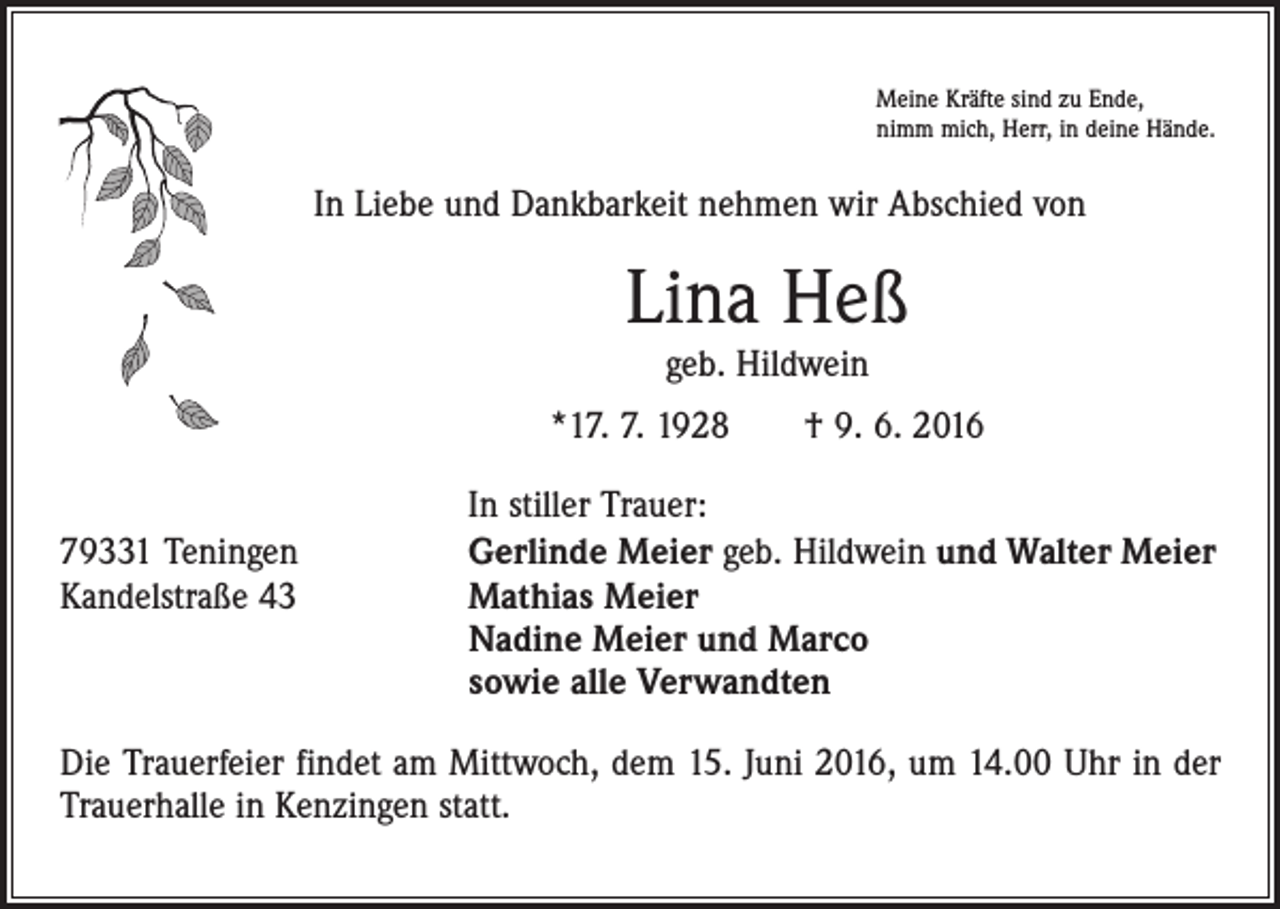 <p>Meine Kräfte sind zu Ende,<br />nimm mich, Herr, in deine Hände.</p><p>In Liebe und Dankbarkeit nehmen wir Abschied von</p><p>Lina Heß<br />geb. Hildwein</p><p>*17. 7. 1928 † 9. 6. 2016</p><p>79331 Teningen<br />Kandelstraße 43</p><p>In stiller Trauer:<br />Gerlinde Meier geb. Hildwein und Walter Meier<br />Mathias Meier<br />Nadine Meier und Marco<br />sowie alle Verwandten</p><p>Die Trauerfeier findet am Mittwoch, dem 15. Juni 2016, um 14.00 Uhr in der<br />Trauerhalle in Kenzingen statt.</p>