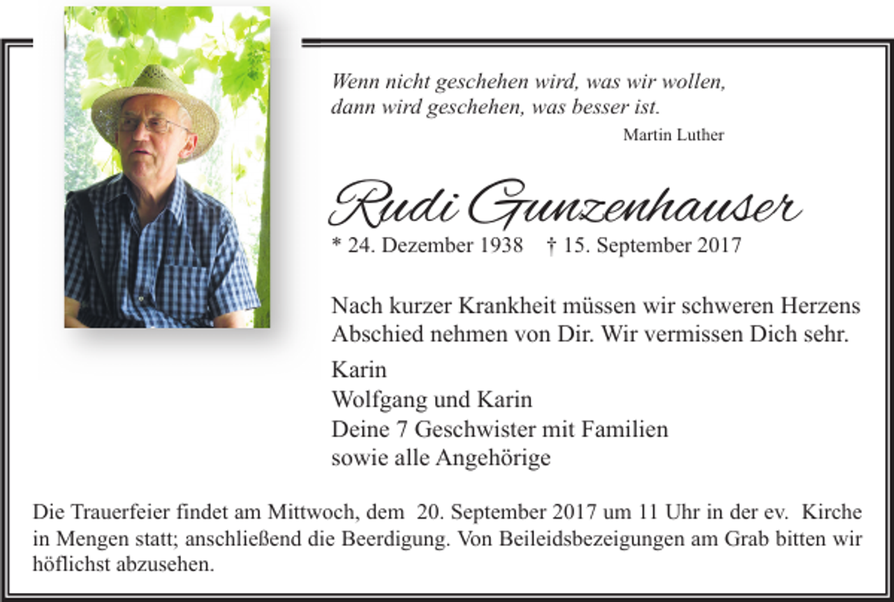 <p>Wenn nicht geschehen wird, was wir wollen,<br />dann wird geschehen, was besser ist.<br />Martin Luther</p><p>Rudi Gunzenhauser<br />* 24. Dezember 1938</p><p>† 15. September 2017</p><p>Nach kurzer Krankheit müssen wir schweren Herzens<br />Abschied nehmen von Dir. Wir vermissen Dich sehr.<br />Karin<br />Wolfgang und Karin<br />Deine 7 Geschwister mit Familien<br />sowie alle Angehörige<br />Die Trauerfeier findet am Mittwoch, dem 20. September 2017 um 11 Uhr in der ev. Kirche<br />in Mengen statt; anschließend die Beerdigung. Von Beileidsbezeigungen am Grab bitten wir<br />höflichst abzusehen.</p>