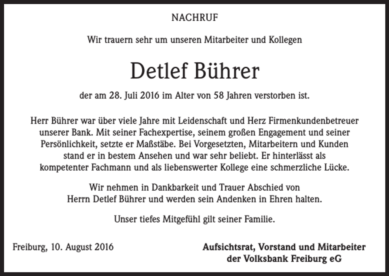 <p>Nachruf<br />Wir trauern sehr um unseren Mitarbeiter und Kollegen</p><p>Detlef Bührer<br />der am 28. Juli 2016 im Alter von 58 Jahren verstorben ist.<br />Herr Bührer war über viele Jahre mit Leidenschaft und Herz Firmenkundenbetreuer<br />unserer Bank. Mit seiner Fachexpertise, seinem großen Engagement und seiner<br />Persönlichkeit, setzte er Maßstäbe. Bei Vorgesetzten, Mitarbeitern und Kunden<br />stand er in bestem Ansehen und war sehr beliebt. Er hinterlässt als<br />kompetenter Fachmann und als liebenswerter Kollege eine schmerzliche Lücke.<br />Wir nehmen in Dankbarkeit und Trauer Abschied von<br />Herrn Detlef Bührer und werden sein Andenken in Ehren halten.<br />Unser tiefes Mitgefühl gilt seiner Familie.<br />Freiburg, 10. August 2016</p><p>Aufsichtsrat, Vorstand und Mitarbeiter<br />der Volksbank Freiburg eG</p>