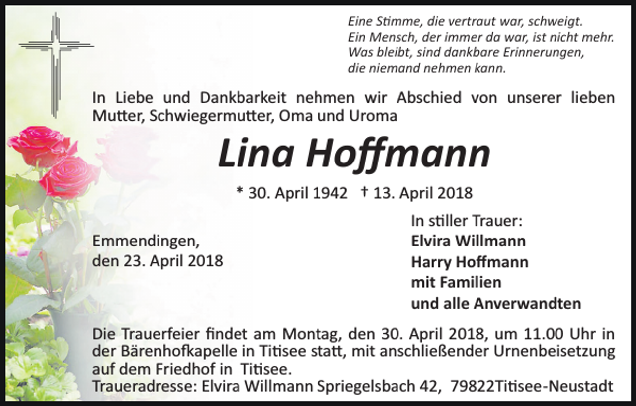 <p>Eine S�mme, die vertraut war, schweigt.<br />Ein Mensch, der immer da war, ist nicht mehr.<br />Was bleibt, sind dankbare Erinnerungen,<br />die niemand nehmen kann.</p><p>In Liebe und Dankbarkeit nehmen wir Abschied von unserer lieben<br />Mu�er, Schwiegermu�er, Oma und Uroma</p><p>Lina Hoﬀmann<br />* 30. April 1942 † 13. April 2018</p><p>Emmendingen,<br />den 23. April 2018</p><p>In s�ller Trauer:<br />Elvira Willmann<br />Harry Hoﬀmann<br />mit Familien<br />und alle Anverwandten</p><p>Die Trauerfeier ﬁndet am Montag, den 30. April 2018, um 11.00 Uhr in<br />der Bärenho�apelle in Ti�see sta�, mit anschließender Urnenbeisetzung<br />auf dem Friedhof in Ti�see.<br />Traueradresse: Elvira Willmann Spriegelsbach 42, 79822Ti�see­Neustadt</p>