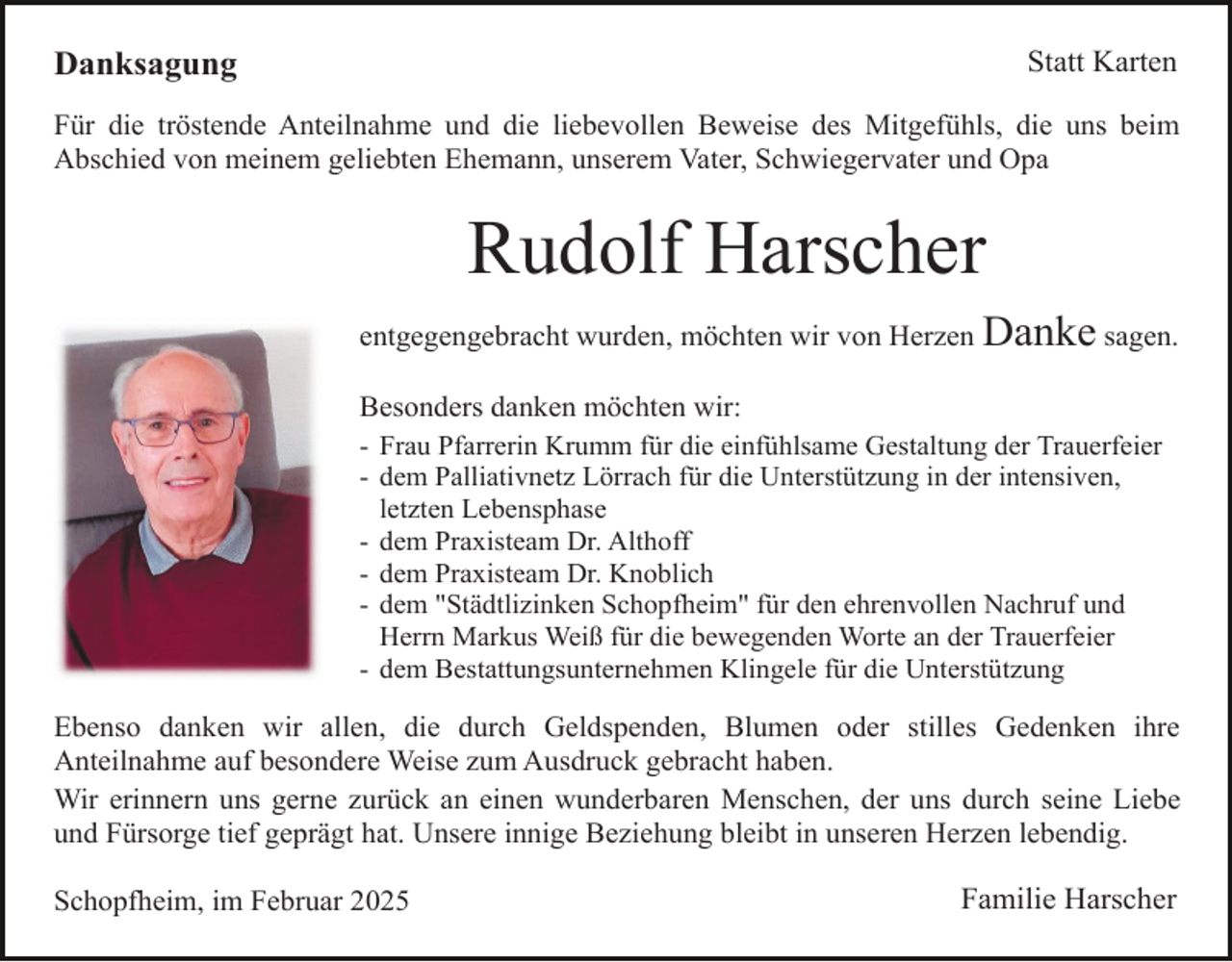 <p>Danksagung</p><p>Statt Karten</p><p>Für die tröstende Anteilnahme und die liebevollen Beweise des Mitgefühls, die uns beim<br />Abschied von meinem geliebten Ehemann, unserem Vater, Schwiegervater und Opa</p><p>Rudolf Harscher<br />entgegengebracht wurden, möchten wir von Herzen Danke sagen.<br />Besonders danken möchten wir:<br />- Frau Pfarrerin Krumm für die einfühlsame Gestaltung der Trauerfeier<br />- dem Palliativnetz Lörrach für die Unterstützung in der intensiven,<br />letzten Lebensphase<br />- dem Praxisteam Dr. Althoff<br />- dem Praxisteam Dr. Knoblich<br />- dem "Städtlizinken Schopfheim" für den ehrenvollen Nachruf und<br />Herrn Markus Weiß für die bewegenden Worte an der Trauerfeier<br />- dem Bestattungsunternehmen Klingele für die Unterstützung</p><p>Ebenso danken wir allen, die durch Geldspenden, Blumen oder stilles Gedenken ihre<br />Anteilnahme auf besondere Weise zum Ausdruck gebracht haben.<br />Wir erinnern uns gerne zurück an einen wunderbaren Menschen, der uns durch seine Liebe<br />und Fürsorge tief geprägt hat. Unsere innige Beziehung bleibt in unseren Herzen lebendig.<br />Schopfheim, im Februar 2025</p><p>Familie Harscher</p>