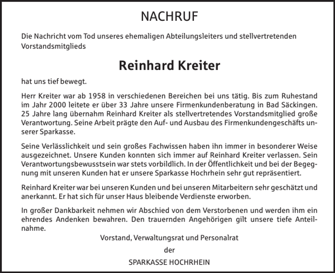<p>NACHRUF<br />Die Nachricht vom Tod unseres ehemaligen Abteilungsleiters und stellvertretenden<br />Vorstandsmitglieds</p><p>Reinhard Kreiter<br />hat uns tief bewegt.<br />Herr Kreiter war ab 1958 in verschiedenen Bereichen bei uns tätig. Bis zum Ruhestand<br />im Jahr 2000 leitete er über 33 Jahre unsere Firmenkundenberatung in Bad Säckingen.<br />25 Jahre lang übernahm Reinhard Kreiter als stellvertretendes Vorstandsmitglied große<br />Verantwortung. Seine Arbeit prägte den Auf- und Ausbau des Firmenkundengeschäfts unserer Sparkasse.<br />Seine Verlässlichkeit und sein großes Fachwissen haben ihn immer in besonderer Weise<br />ausgezeichnet. Unsere Kunden konnten sich immer auf Reinhard Kreiter verlassen. Sein<br />Verantwortungsbewusstsein war stets vorbildlich. In der Öffentlichkeit und bei der Begegnung mit unseren Kunden hat er unsere Sparkasse Hochrhein sehr gut repräsentiert.<br />Reinhard Kreiter war bei unseren Kunden und bei unseren Mitarbeitern sehr geschätzt und<br />anerkannt. Er hat sich für unser Haus bleibende Verdienste erworben.<br />In großer Dankbarkeit nehmen wir Abschied von dem Verstorbenen und werden ihm ein<br />ehrendes Andenken bewahren. Den trauernden Angehörigen gilt unsere tiefe Anteilnahme.<br />Vorstand, Verwaltungsrat und Personalrat<br />der<br />SPARKASSE HOCHRHEIN</p>