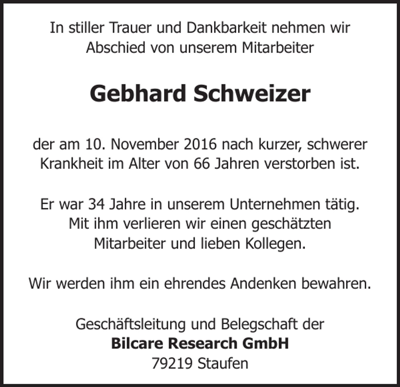 <p>In stiller Trauer und Dankbarkeit nehmen wir<br />Abschied von unserem Mitarbeiter</p><p>Gebhard Schweizer<br />der am 10. November 2016 nach kurzer, schwerer<br />Krankheit im Alter von 66 Jahren verstorben ist.<br />Er war 34 Jahre in unserem Unternehmen tätig.<br />Mit ihm verlieren wir einen geschätzten<br />Mitarbeiter und lieben Kollegen.<br />Wir werden ihm ein ehrendes Andenken bewahren.<br />Geschäftsleitung und Belegschaft der<br />Bilcare Research GmbH<br />79219 Staufen</p>