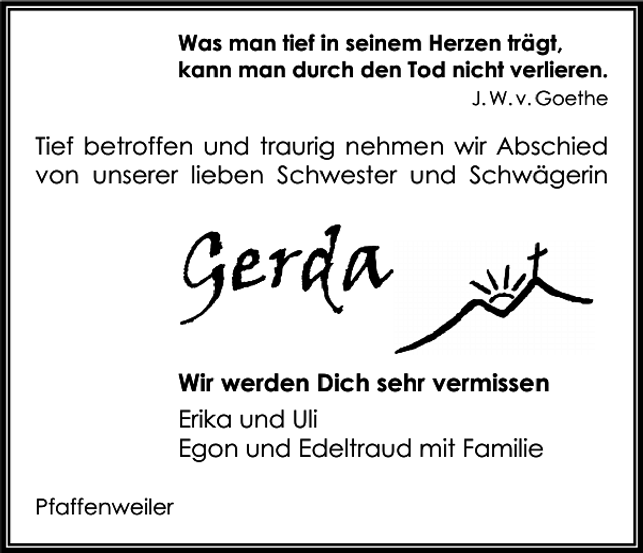 <p>Was man tief in seinem Herzen trägt,<br />kann man durch den Tod nicht verlieren.<br />J. W. v. Goethe</p><p>Tief betroffen und traurig nehmen wir Abschied<br />von unserer lieben Schwester und Schwägerin</p><p>Gerda<br />Wir werden Dich sehr vermissen<br />Erika und Uli<br />Egon und Edeltraud mit Familie<br />Pfaffenweiler</p>