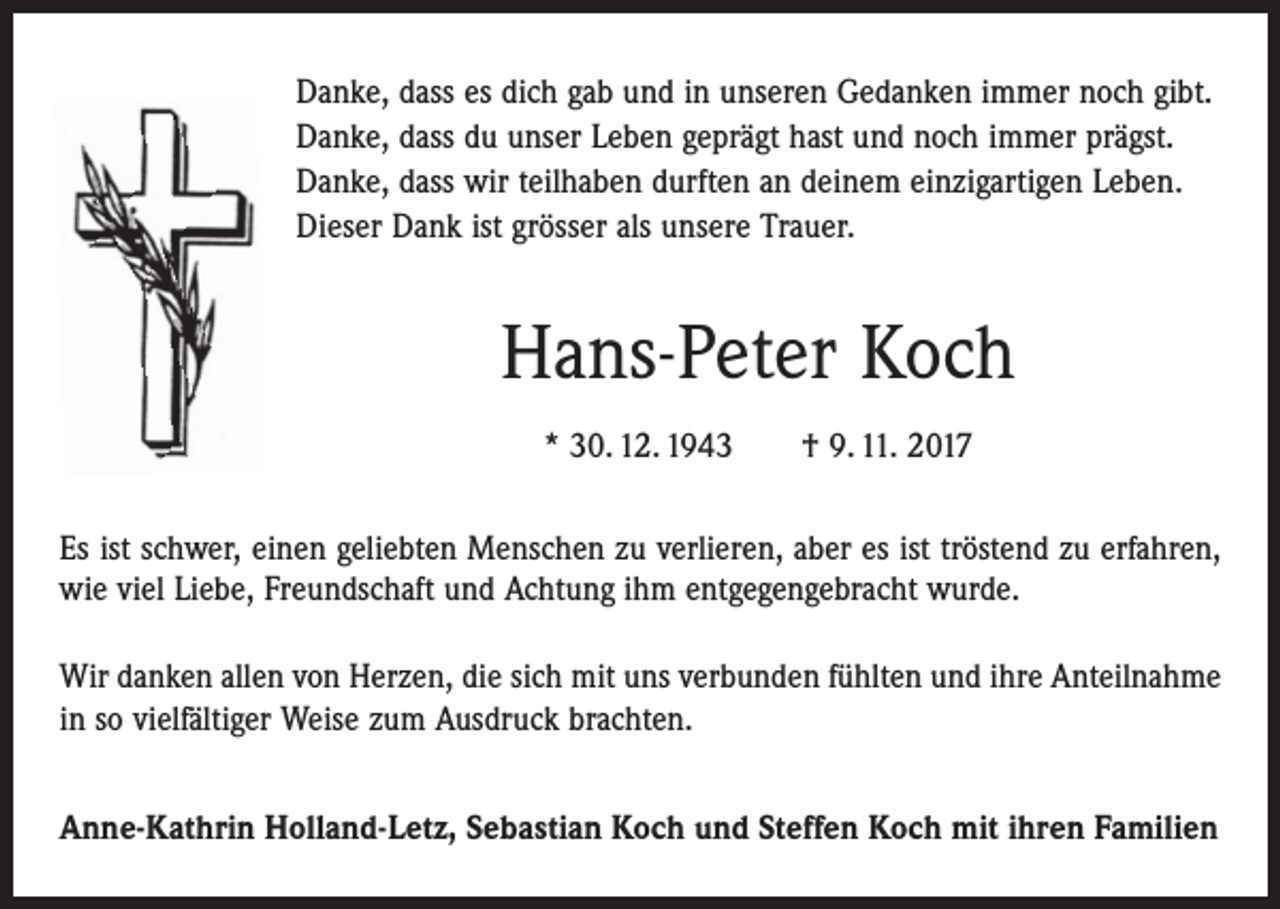 <p>Danke, dass es dich gab und in unseren Gedanken immer noch gibt.<br />Danke, dass du unser Leben geprägt hast und noch immer prägst.<br />Danke, dass wir teilhaben durften an deinem einzigartigen Leben.<br />Dieser Dank ist grösser als unsere Trauer.</p><p>Hans-Peter Koch<br />* 30. 12. 1943 † 9. 11. 2017<br />Es ist schwer, einen geliebten Menschen zu verlieren, aber es ist tröstend zu erfahren,<br />wie viel Liebe, Freundschaft und Achtung ihm entgegengebracht wurde.<br />Wir danken allen von Herzen, die sich mit uns verbunden fühlten und ihre Anteilnahme<br />in so vielfältiger Weise zum Ausdruck brachten.<br />Anne-Kathrin Holland-Letz, Sebastian Koch und Steffen Koch mit ihren Familien</p>