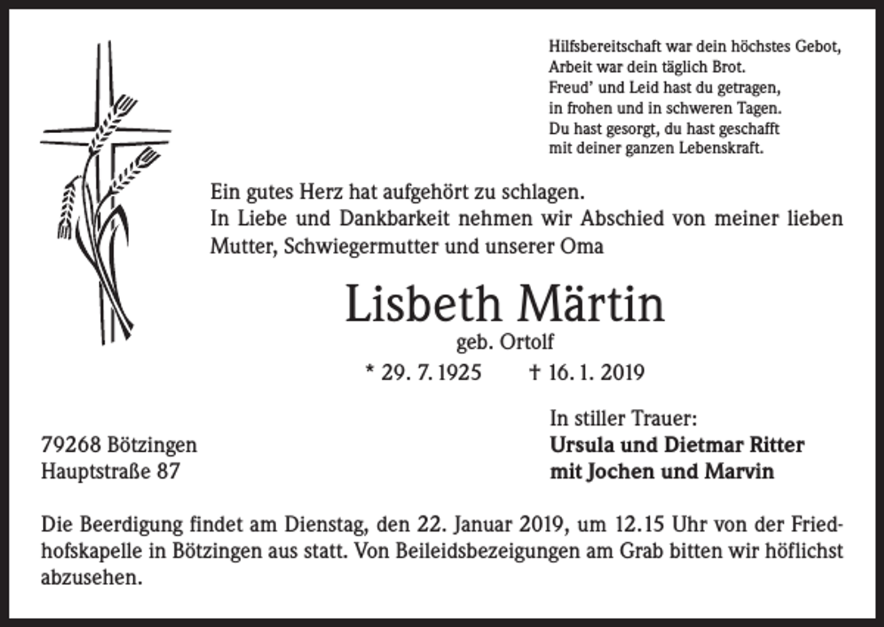 <p>Hilfsbereitschaft war dein höchstes Gebot,<br />Arbeit war dein täglich Brot.<br />Freud’ und Leid hast du getragen,<br />in frohen und in schweren Tagen.<br />Du hast gesorgt, du hast geschafft<br />mit deiner ganzen Lebenskraft.</p><p>Ein gutes Herz hat aufgehört zu schlagen.<br />In Liebe und Dankbarkeit nehmen wir Abschied von meiner lieben<br />Mutter, Schwiegermutter und unserer Oma</p><p>Lisbeth Märtin<br />geb. Ortolf<br />* 29. 7. 1925 † 16. 1. 2019</p><p>79268 Bötzingen<br />Hauptstraße 87</p><p>In stiller Trauer:<br />Ursula und Dietmar Ritter<br />mit Jochen und Marvin</p><p>Die Beerdigung findet am Dienstag, den 22. Januar 2019, um 12.15 Uhr von der Friedhofskapelle in Bötzingen aus statt. Von Beileidsbezeigungen am Grab bitten wir höflichst<br />abzusehen.</p>