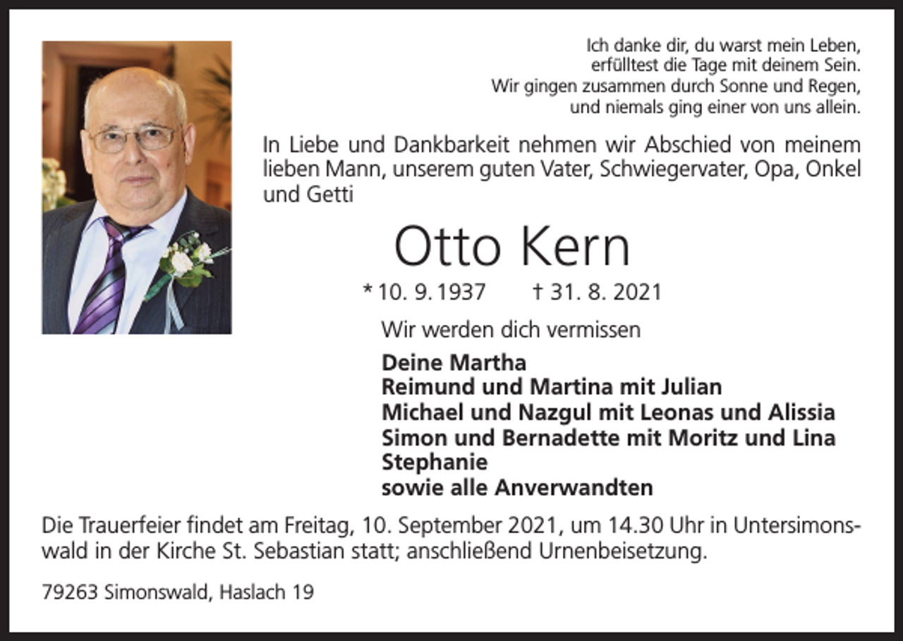 <p>Ich danke dir, du warst mein Leben,<br />erfülltest die Tage mit deinem Sein.<br />Wir gingen zusammen durch Sonne und Regen,<br />und niemals ging einer von uns allein.</p><p>In Liebe und Dankbarkeit nehmen wir Abschied von meinem<br />lieben Mann, unserem guten Vater, Schwiegervater, Opa, Onkel<br />und Getti</p><p>Otto Kern<br />* 10. 9. 1937 † 31. 8. 2021<br />Wir werden dich vermissen<br />Deine Martha<br />Reimund und Martina mit Julian<br />Michael und Nazgul mit Leonas und Alissia<br />Simon und Bernadette mit Moritz und Lina<br />Stephanie<br />sowie alle Anverwandten<br />Die Trauerfeier findet am Freitag, 10. September 2021, um 14.30 Uhr in Untersimonswald in der Kirche St. Sebastian statt; anschließend Urnenbeisetzung.<br />79263 Simonswald, Haslach 19</p>
